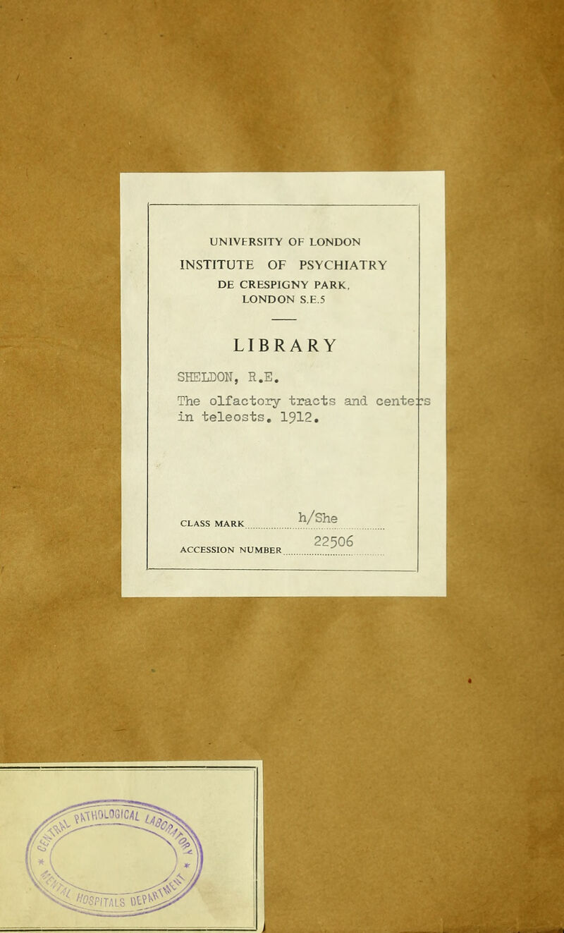 UNIVERSITY OF LONDON INSTITUTE OF PSYCHIATRY DE CRESPIGNY PARK, LONDON S.E.5 LIBRARY SHELDON, R.E. The olfactory tracts and cente::: in teleosts, 1912, CLASS MARK ACCESSION NUMBER h/She 22506