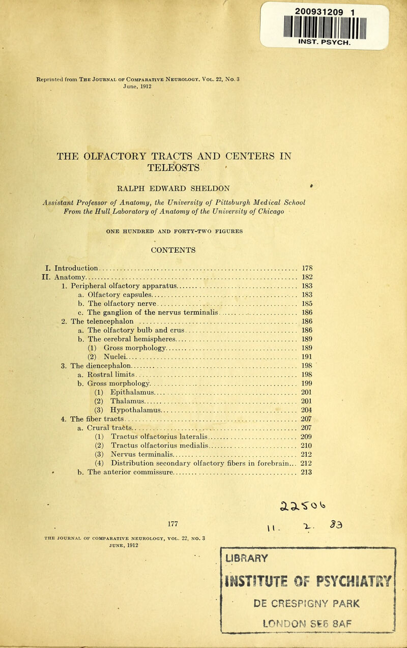 ignniii INST. PSYCH. Reprinted from The Journal of Compahativb Neurology, Vol. 22, No. 3 June, 1912 THE OLFACTORY TRACTS AND CENTERS IN TELEOSTS RALPH EDWARD SHELDON * Assistant Professor of Anatomy, the University of Pittsburgh Medical School From the Hull Laboratory of Anatomy of the University of Chicago ONE HUNDRED AND FORTY-TWO FIGURES CONTENTS I. Introduction 178 II. Anatomy 182 1. Peripheral olfactory apparatus 183 a. Olfactory capsules 183 b. The olfactory nerve 185 c. The ganglion of the nervus terminalis 186 2. The telencephalon 186 a. The olfactory bulb and crus 186 b. The cerebral hemispheres 189 (1) Gross morphology 189 (2) Nuclei 191 3. The diencephalon 198 a. Rostral limits 198 b. Gross morphology 199 (1) Epithalamus 201 (2) Thalamus 201 (3) Hypothalamus 204 4. The fiber tracts 207 a. Crural tracts 207 (1) Tractus olfactorius lateralis 209 (2) Tractus olfactorius medialis 210 (3) Nervus terminalis 212 (4) Distribution secondary olfactory fibers in forebrain... 212 • b. The anterior commissure 213 177 J, X. ^3 THE JOURNAL OF COMPARATIVE NEUROLOGY, VOL. 22, NO. 3 JUNE, 1912 LIBRARY IMSTITUTS OF PSYCHIATP^Y DE CRESPIGNY PARK LONDON SE5 8AF