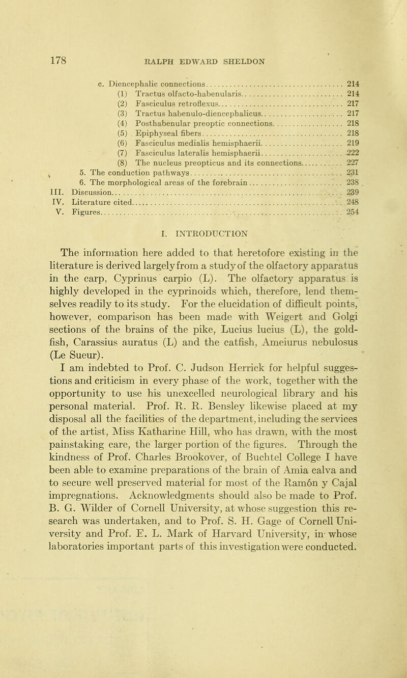 c. Diencephalic connections 214 214 217 217 218 218 219 222 227 231 238 239 248 254 (1) Tractus olfacto-habenularis (2) Fasciculus retroflexus (3) Tractus haljenulo-diencephalicus (4) Posthabenular preoptic connections (5) Epiphyseal fibers (6) Fasciculus medialis hemisphaerii (7) Fasciculus lateralis hemisphaerii (8) The nucleus preopticus and its connections. ^ 5. The conduction pathways 6. The morphological areas of the forebrain III. Discussion IV. Literature cited V. Figures I. INTRODUCTION The information here added to that heretofore existing in the Hterature is derived largelyfrom a study of the olfactory apparatus in the carp, Cyprinus carpio (L). The olfactory apparatus is highly developed in the cyprinoids which, therefore, lend them- selves readily to its study. For the elucidation of difficult points, however, comparison has been made with Weigert and Golgi sections of the brains of the pike, Lucius lucius (L), the gold- fish, Carassius auratus (L) and the catfish, Ameiurus nebulosus (Le Sueur). I am indebted to Prof. C. Judson Herrick for helpful sugges- tions and criticism in every phase of the work, together with the opportunity to use his unexcelled neurological library and his personal material. Prof. R. R. Bensley likewise placed at my disposal all the facilities of the department, including the services of the artist. Miss Katharine Hill, who has drawn, with the most painstaking care, the larger portion of the figures. Through the kindness of Prof. Charles Brookover, of Buchtel College I have been able to examine preparations of the brain of -4jnia calva and to secure well preserved material for most of the Ram6n y Cajal impregnations. Acknowledgments should also be made to Prof. B. G. Wilder of Cornell University, at whose suggestion this re- search was undertaken, and to Prof. S. H. Gage of Cornell Uni- versity and Prof. E. L. Mark of Harvard University, in- whose laboratories important parts of this investigation were conducted.