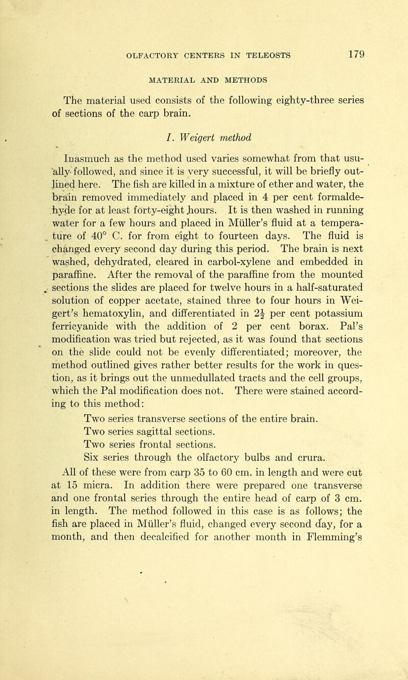 MATERIAL AND METHODS The material used consists of the following eighty-three series of sections of the carp brain. /. Weigert method Inasmuch as the method used varies somewhat from that usu- ally followed, and since it is very successful, it will be briefly out- lined here. The fish are killed in a mixture of ether and water, the brain removed immediately and placed in 4 per cent formalde- hyde for at least forty-eight Jbours. It is then washed in running water for a few hours and placed in Miiller's fluid at a tempera- ture of 40° C. for from eight to fourteen days. The fluid is changed every second day during this period. The brain is next washed, dehydrated, cleared in carbol-xylene and embedded in paraffine. After the removal of the paraffine from the mounted . sections the slides are placed for twelve hours in a half-saturated solution of copper acetate, stained three to four hours in Wei- gert's hematoxylin, and differentiated in 2| per cent potassium ferricyanide with the addition of 2 per cent borax. Pal's modification was tried but rejected, as it was found that sections on the slide could not be evenly differentiated; moreover, the method outlined gives rather better results for the work in ques- tion, as it brings out the unmedullated tracts and the cell groups, which the Pal modification does not. There were stained accord- ing to this method: Two series transverse sections of the entire brain. Two series sagittal sections. Two series frontal sections. Six series through the olfactory bulbs and crura. All of these were from carp 35 to 60 cm. in length and were cut at 15 micra. In addition there were prepared one transverse and one frontal series through the entire head of carp of 3 cm. in length. The method followed in this case is as follows; the fish are placed in Miiller's fluid, changed every second d'ay, for a month, and then decalcified for another month in Flemming's