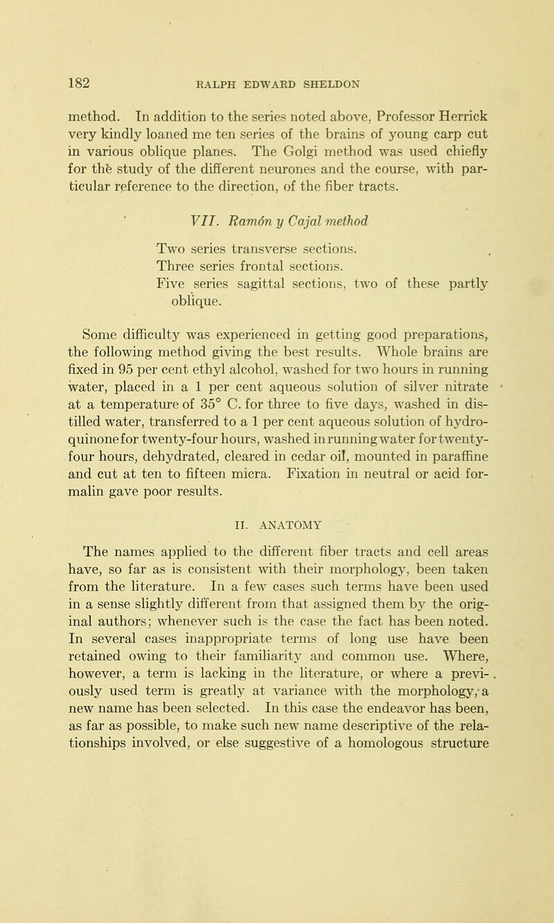 method. In addition to the series noted above, Professor Herrick very kindly loaned me ten series of the brains of young carp cut in various oblique planes. The Golgi method was used chiefly for the study of the different neurones and the course, with par- ticular reference to the direction, of the fiber tracts. VII. Ram6n y Cajal method Two series transverse sections. Three series frontal sections. Five series sagittal sections, two of these partly oblique. Some difficulty was experienced in getting good preparations, the following method giving the best results. Whole brains are fixed in 95 per cent ethyl alcohol, washed for two hours in running water, placed in a 1 per cent aqueous solution of silver nitrate at a temperatm-e of 35° C. for three to five days, washed in dis- tilled water, transferred to a 1 per cent aqueous solution of hydro- quinonefor twenty-four hours, washed in running water fortwenty- four hours, dehydrated, cleared in cedar oil, mounted in paraffine and cut at ten to fifteen micra. Fixation in neutral or acid for- malin gave poor results. II. ANATOMY The names applied to the different fiber tracts and cell areas have, so far as is consistent with their morphology, been taken from the literature. In a few cases such terms have been used in a sense slightly different from that assigned them by the orig- inal authors; whenever such is the case the fact has been noted. In several cases inappropriate terms of long use have been retained owing to their familiarity and common use. Where, however, a term is lacking in the hterature, or where a previ- ously used term is greatly at variance with the morphology, a new name has been selected. In this case the endeavor has been, as far as possible, to make such new name descriptive of the rela- tionships involved, or else suggestive of a homologous structure