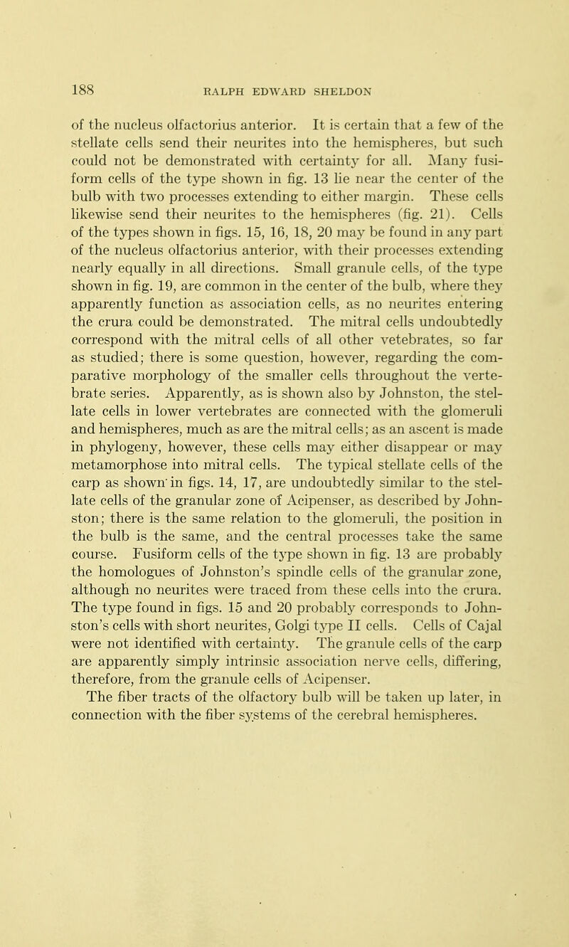 of the nucleus olfactorius anterior. It is certain that a few of the stellate cells send their neurites into the hemispheres, but such could not be demonstrated with certainty for all. Many fusi- form cells of the type shown in fig. 13 lie near the center of the bulb with two processes extending to either margin. These cells likewise send their neurites to the hemispheres (fig. 21). Cells of the types shown in figs. 15, 16, 18, 20 may be found in an}' part of the nucleus olfactorius anterior, with their processes extending nearly equally in all directions. Small granule cells, of the type shown in fig. 19, are conamon in the center of the bulb, where they apparently function as association cells, as no neurites entering the crura could be demonstrated. The mitral cells undoubtedly correspond with the mitral cells of all other vetebrates, so far as studied; there is some question, however, regarding the com- parative morphology of the smaller cells throughout the verte- brate series. Apparently, as is shown also by Johnston, the stel- late cells in lower vertebrates are connected with the glomeruU and hemispheres, much as are the mitral cells; as an ascent is made in phylogeny, however, these cells may either disappear or may metamorphose into mitral cells. The typical stellate cells of the carp as shown'in figs. 14, 17, are undoubtedly similar to the stel- late cells of the granular zone of Acipenser, as described by John- ston; there is the same relation to the glomeruli, the position in the bulb is the same, and the central processes take the same course. Fusiform cells of the type shown in fig. 13 are probablj'- the homologues of Johnston's spindle cells of the granular zone, although no neurites were traced from these cells into the crura. The type found in figs. 15 and 20 probably corresponds to John- ston's cells with short neurites, Golgi type II cells. Cells of Cajal were not identified with certainty. The granule cells of the carp are apparently simply intrinsic association nerve cells, differing, therefore, from the granule cells of Acipenser. The fiber tracts of the olfactory bulb will be taken up later, in connection with the fiber systems of the cerebral hemispheres.
