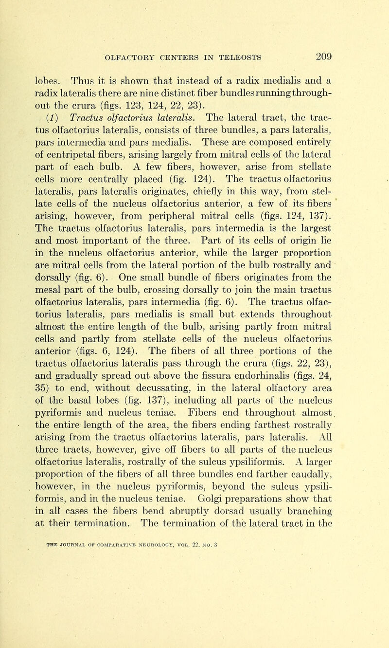 lobes. Thus it is shown that instead of a radix mediahs and a radix lateralis there are nine distinct fiber bundles running through- out the crura (figs. 123, 124, 22, 23). (1) Tractus olfadorius lateralis. The lateral tract, the trac- tus olfactorius lateralis, consists of three bundles, a pars lateralis, pars intermedia and pars medialis. These are composed entirely of centripetal fibers, arising largely from mitral cells of the lateral part of each bulb. A few fibers, however, arise from stellate cells more centrally placed (fig. 124). The tractus olfactorius lateralis, pars lateralis originates, chiefly in this way, from stel- late cells of the nucleus olfactorius anterior, a few of its fibers arising, however, from peripheral mitral cells (figs. 124, 137). The tractus olfactorius lateralis, pars intermedia is the largest and most important of the three. Part of its cells of origin lie in the nucleus olfactorius anterior, while the larger proportion are mitral cells from the lateral portion of the bulb rostrally and dorsally (fig. 6). One small bundle of fibers originates from the mesal part of the bulb, crossing dorsally to join the main tractus olfactorius lateralis, pars intermedia (fig. 6). The tractus olfac- torius lateralis, pars medialis is small but extends throughout almost the entire length of the bulb, arising partly from mitral cells and partly from stellate cells of the nucleus olfactorius anterior (figs. 6, 124). The fibers of all three portions of the tractus olfactorius lateralis pass through the crura (figs. 22, 23), and gradually spread out above the fissura endorhinalis (figs. 24, 35) to end, without decussating, in the lateral olfactory area of the basal lobes (fig. 137), including all parts of the nucleus pyriformis and nucleus teniae. Fibers end throughout almost, the entire length of the area, the fibers ending farthest rostrally arising from the tractus olfactorius lateralis, pars lateralis. All three tracts, however, give off fibers to all parts of the nucleus olfactorius lateralis, rostrally of the sulcus ypsiliformis. A larger proportion of the fibers of all three bundles end farther caudally, however, in the nucleus pyriformis, beyond the sulcus ypsili- formis, and in the nucleus teniae. Golgi preparations show that in all cases the fibers bend abruptly dorsad usually branching at their termination. The termination of the lateral tract in the THE JOURNAL OF COMPARATIVE NEUROLOGY, VOL. 22, NO. 3