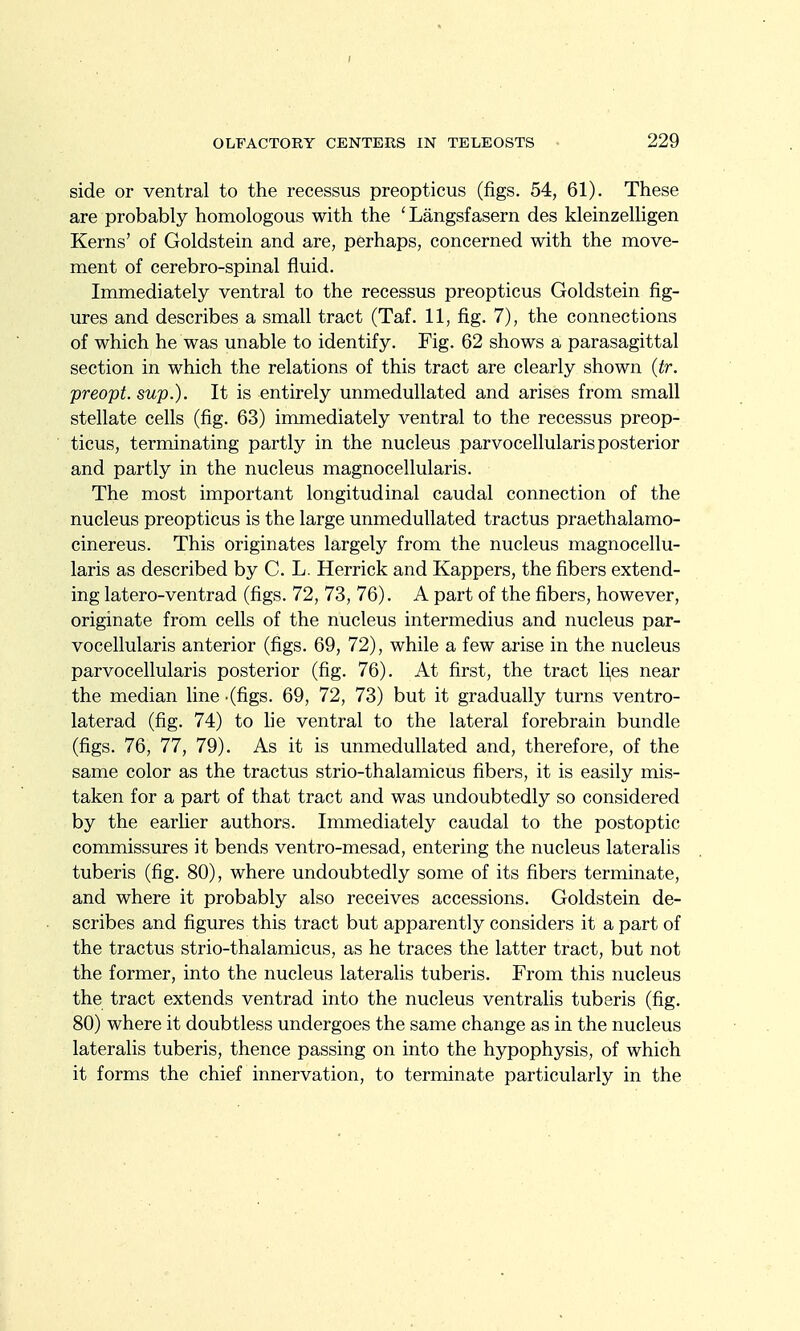 side or ventral to the recessus preopticus (figs. 54, 61). These are probably homologous with the 'Langsfasern des kleinzelligen Kerns' of Goldstein and are, perhaps, concerned with the move- ment of cerebro-spinal fluid. Immediately ventral to the recessus preopticus Goldstein fig- ures and describes a small tract (Taf. 11, fig. 7), the connections of which he was unable to identify. Fig. 62 shows a parasagittal section in which the relations of this tract are clearly shown (tr. preopt. sup.). It is entirely unmedullated and arises from small stellate cells (fig. 63) immediately ventral to the recessus preop- ticus, terminating partly in the nucleus parvocellularis posterior and partly in the nucleus magnocellularis. The most important longitudinal caudal connection of the nucleus preopticus is the large unmedullated tractus praethalamo- cinereus. This originates largely from the nucleus magnocellu- laris as described by C. L. Herrick and Kappers, the fibers extend- ing latero-ventrad (figs. 72, 73, 76). A part of the fibers, however, originate from cells of the nucleus intermedins and nucleus par- vocellularis anterior (figs. 69, 72), while a few arise in the nucleus parvocellularis posterior (fig. 76). At first, the tract lies near the median line - (figs. 69, 72, 73) but it gradually turns ventro- laterad (fig. 74) to he ventral to the lateral forebrain bundle (figs. 76, 77, 79). As it is unmedullated and, therefore, of the same color as the tractus strio-thalamicus fibers, it is easily mis- taken for a part of that tract and was undoubtedly so considered by the earlier authors. Immediately caudal to the postoptic commissures it bends ventro-mesad, entering the nucleus lateralis tuberis (fig. 80), where undoubtedly some of its fibers terminate, and where it probably also receives accessions. Goldstein de- scribes and figures this tract but apparently considers it a part of the tractus strio-thalamicus, as he traces the latter tract, but not the former, into the nucleus lateralis tuberis. From this nucleus the tract extends ventrad into the nucleus ventrahs tuberis (fig. 80) where it doubtless undergoes the same change as in the nucleus lateralis tuberis, thence passing on into the hypophysis, of which it forms the chief innervation, to terminate particularly in the