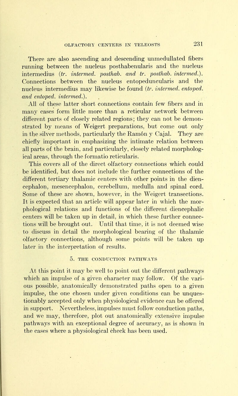 There are also ascending and descending unmedullated fibers running between the nucleus posthabenularis and the nucleus intermedins (tr. intermed. posthah. and tr. posthab. intermed.). Connections between the nucleus entopeduncularis and the nucleus intermedins may likewise be found (tr. intermed. entoped. and entoped. intermed.). . , All of these latter short connections contain few fibers and in many cases form little more than a reticular network between different parts of closely related regions; they can not be demon- strated by means of Weigert preparations, but come out only in the silver methods, particularly the Ramon y Cajal. They are chiefly important in emphasizing the intimate relation between all parts of the brain, and particularly, closely related morpholog- ical areas, through the formatio reticularis. This covers all of the direct olfactory connections which could be identified, but does not include the further connections of the different tertiary thalamic centers with other points in the dien- cephalon, mesencephalon, cerebellum, medulla and spinal cord. Some of these are shown, however, in the Weigert transections. It is expected that an article will appear later in which the mor- phological relations and functions of the different diencephalic centers will be taken up in detail, in which these further connec- tions will be brought out. Until that time, it is not deemed wise to discuss in detail the morphological bearing of the thalamic olfactory connections, although some points will be taken up later in the interpretation of results. 5. THE CONDUCTION PATHWAYS At this point it may be well to point out the different pathways which an impulse of a given character may follow. Of the vari- ous possible, anatomically demonstrated paths open to a given impulse, the one chosen under given conditions can be unques- tionably accepted only when physiological evidence can be offered in support. Nevertheless, impulses must follow conduction paths, and we may, therefore, plot out anatomically extensive impulse pathways with an exceptional degree of accuracy, as is shown in the cases where a physiological check has been used.