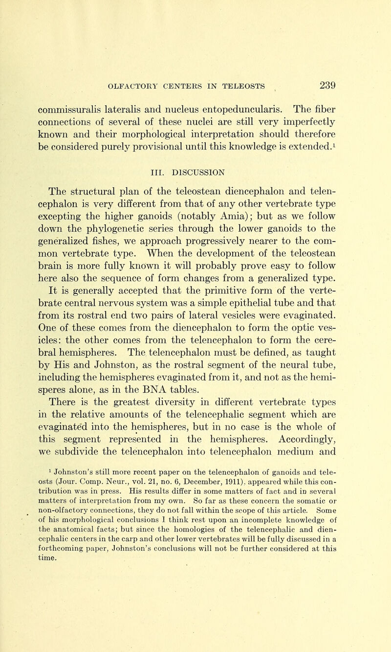 commissuralis lateralis and nucleus entopeduncularis. The fiber connections of several of these nuclei are still very imperfectly known and their morphological interpretation should therefore be considered purely provisional until this knowledge is extended.^ III. DISCUSSION The structural plan of the teleostean diencephalon and telen- cephalon is very different from that of any other vertebrate type excepting the higher ganoids (notably Amia); but as we follow down the phylogenetic series through the lower ganoids to the generalized fishes, we approach progressively nearer to the com- mon vertebrate type. When the development of the teleostean brain is more fully known it will probably prove easy to follow here also the sequence of form changes from a generalized type. It is generally accepted that the primitive form of the verte- brate central nervous system was a simple epithelial tube and that from its rostral end two pairs of lateral vesicles were evaginated. One of these comes from the diencephalon to form the optic ves- icles: the other comes from the telencephalon to form the cere- bral hemispheres. The telencephalon must be defined, as taught by His and Johnston, as the rostral segment of the neural tube, including the hemispheres evaginated from it, and not as the hemi- speres alone, as in the BNA tables. There is the greatest diversity in different vertebrate types in the relative amounts of the telencephalic segment which are evaginated into the hemispheres, but in no case is the whole of this segment represented in the hemispheres. Accordingly, we subdivide the telencephalon into telencephalon medium and 1 Johnston's still more recent paper on the telencephalon of ganoids and tele- osts (Jour. Comp. Neur., vol. 21, no. 6, December, 1911). appeared while this con- tribution was in press. His results differ in some matters of fact and in several matters of interpretation from my own. So far as these concern the somatic or non-olfactory connections, they do not fall within the scope of this article. Some of his morphological conclusions 1 think rest upon an incomplete knowledge of the anatomical facts; but since the homologies of the telencephalic and dien- cephalic centers in the carp and other lower vertebrates will be fully discussed in a forthcoming paper, Johnston's conclusions will not be further considered at this time.