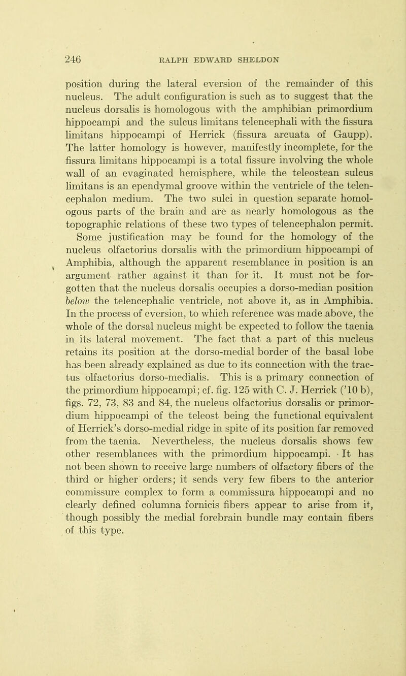 position during the lateral eversion of the remainder of this nucleus. The adult configuration is such as to suggest that the nucleus dorsalis is homologous with the amphibian primordium hippocampi and the sulcus limitans telencephali with the fissura hmitans hippocampi of Herrick (fissura arcuata of Gaupp). The latter homology is however, manifestly incomplete, for the fissura limitans hippocampi is a total fissure involving the whole wall of an evaginated hemisphere, while the teleostean sulcus limitans is an ependymal groove within the ventricle of the telen- cephalon medium. The two sulci in question separate homol- ogous parts of the brain and are as nearly homologous as the topographic relations of these two types of telencephalon permit. Some justification may be found for the homology of the nucleus olfactorius dorsalis with the primordium hippocampi of Amphibia, although the apparent resemblance in position is an argument rather against it than for it. It must not be for- gotten that the nucleus dorsalis occupies a dorso-median position below the telencephalic ventricle, not above it, as in Amphibia. In the process of eversion, to which reference was made above, the whole of the dorsal nucleus might be expected to follow the taenia in its lateral movement. The fact that a part of this nucleus retains its position at the dorso-medial border of the basal lobe has been already explained as due to its connection with the trac- tus olfactorius dorso-mediahs. This is a primary connection of the primordium hippocampi; cf. fig. 125 with C. J. Herrick ('10 b), figs. 72, 73, 83 and 84, the nucleus olfactorius dorsalis or primor- dium hippocampi of the teleost being the functional equivalent of Herrick's dorso-medial ridge in spite of its position far removed from the taenia. Nevertheless, the nucleus dorsalis shows few other resemblances with the primordium hippocampi. • It has not been shown to receive large numbers of olfactorj^ fibers of the thud or higher orders; it sends very few fibers to the anterior commissure complex to form a commissura hippocampi and no clearly defined columna fornicis fibers appear to arise from it, though possibly the medial forebrain bundle may contain fibers of this type.