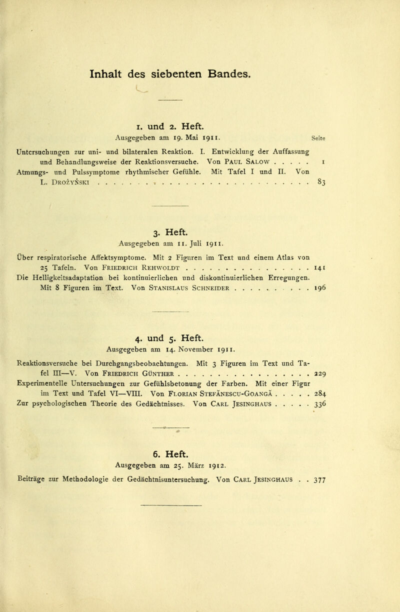 Inhalt des siebenten Bandes. I. und 2. Heft. Ausgegeben am 19. Mai 1911. Seite Untersuchungen zur uni- und bilateralen Reaktion. I, Entwicklung der Auffassung und Behandlungsweise der Reaktionsversuche. Von Paul Salow i Atmungs- und Pulssymptome rhythmischer Gefühle. Mit Tafel I und II. Von L. Drozynski 83 3. Heft. Ausgegeben am 11. Juli 1911. Über respiratorische Affektsymptome. Mit 2 Figuren im Text und einem Atlas von 25 Tafeln. Von Friedrich Rehwoldt 141 Die Helligkeitsadaptation bei kontinuierlichen und diskontinuierlichen Erregungen. Mit 8 Figuren im Text. Von Stanislaus Schneider 196 4. und 5. Heft. Ausgegeben am 14. November 1911. Reaktionsversuche bei Durchgangsbeobachtungen. Mit 3 Figuren im Text und Ta- fel ni—V. Von Friedrich Günther 229 Experimentelle Untersuchungen zur Gefühlsbetonung der Farben. Mit einer Figur im Text und Tafel VI—VIII. Von Florian Stefanescu-GoangÄ 284 Zur psychologischen Theorie des Gedächtnisses. Von Carl Jesinghaus 336 6. Heft. Ausgegeben am 25. März 1912. Beiträge zur Methodologie der Gedächtnisuntersuchung. Von Carl Jesinghaus . .377