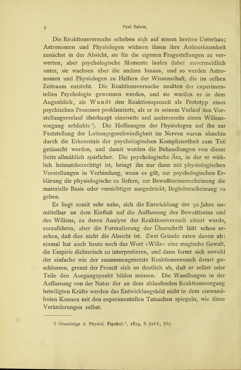 Die Reaktionsversuche erheben sich auf einem breiten Unterbau; Astronomen und Physiologen widmen ihnen ihre Aufmerksamkeit zunächst in der Absicht, sie für die eigenen Fragestellungen zu ver- werten, aber psychologische Momente laufen dabei unvermeidHch unter, sie wachsen über die andern hinaus, und so werden Astro- nomen und Physiologen zu Helfern der Wissenschaft, die im selben Zeitraum entsteht. Die Reaktionsversuche mußten der experimen- tellen Psychologie gewonnen werden, und sie wurden es in dem Augenblick, als Wundt den Reaktionsprozeß als Prototyp eines psychischen Prozesses proklamierte, als er in seinem Verlauf den Vor- stellungsverlauf überhaupt einerseits und andererseits einen Willens- vorgang erblickte Die Hoffnungen der Physiologen auf ihn zur Feststellung der Leitungsgeschwindigkeit im Nerven waren ohnehin durch die Erkenntnis der psychologischen Kompliziertheit zum Teil getäuscht worden, und damit werden die Behandlungen von dieser Seite allmählich spärlicher. Die psychologische Ära, in der er wirk- lich heimatsberechtigt ist, bringt ihn nur dann mit physiologischen Vorstellungen in Verbindung, wenn es gilt, zur psychologischen Er- klärung die physiologische zu liefern, zur Bewußtseinserscheinung die materielle Basis oder vorsichtiger ausgedrückt, Begleiterscheinung zu geben. Es liegt somit sehr nahe, sich die Entwicklung der 50 Jahre un- mittelbar an dem Einfluß auf die Auffassung des Bewußtseins und des Willens, zu deren Analyse der Reaktionsversuch zitiert wurde, vorzuführen, aber die Formulierung der Überschrift läßt schon er- sehen, daß dies nicht die Absicht ist. Zwei Gründe raten davon ab: einmal hat auch heute noch das Wort »Wille« eine magische Gewalt, die Empirie dichterisch zu interpretieren, und dann formt sich sowohl der einfache wie der zusammengesetzte Reaktionsversuch derart ge- schlossen, grenzt der Prozeß sich so deutlich ab, daß er selbst oder Teile den Ausgangspunkt bilden müssen. Die Wandlungen in der Auffassung von der Natur der an dem ablaufenden Reaktionsvorgang beteiligten Kräfte werden das Entwicklungsbild nicht in dem einwand- freien Konnex mit den experimentellen Tatsachen spiegeln, wie diese Veränderungen selbst. I) Grundzüge d. Physiol. Psychol.% 1874, S. 726f.5 765.