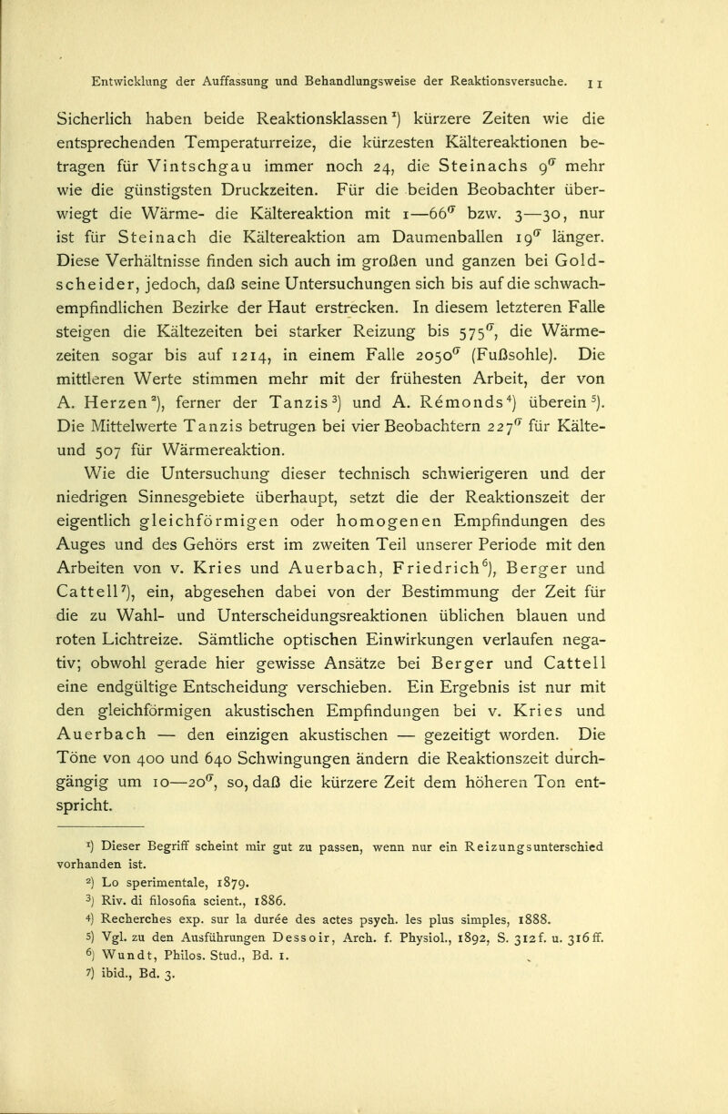 Sicherlich haben beide Reaktionsklassen ^) kürzere Zeiten wie die entsprechenden Temperaturreize, die kürzesten Kältereaktionen be- tragen für Vintschg-au immer noch 24, die Steinachs (f mehr wie die günstigsten Druckzeiten. Für die beiden Beobachter über- wiegt die Wärme- die Kältereaktion mit i—tt^ bzw. 3—30, nur ist für Stein ach die Kältereaktion am Daumenballen 19'' länger. Diese Verhältnisse finden sich auch im großen und ganzen bei Gold- scheider, jedoch, daß seine Untersuchungen sich bis auf die schwach- empfindlichen Bezirke der Haut erstrecken. In diesem letzteren Falle steigen die Kältezeiten bei starker Reizung bis 575*^, die Wärme- zeiten sogar bis auf 1214, in einem Falle 2050^ (Fußsohle). Die mittleren Werte stimmen mehr mit der frühesten Arbeit, der von A. Herzen), ferner der Tanzis^) und A. Remonds^) überein ^). Die Mittelwerte Tanzis betrugen bei vier Beobachtern 227^ für Kälte- und 507 für Wärmereaktion. Wie die Untersuchung dieser technisch schwierigeren und der niedrigen Sinnesgebiete überhaupt, setzt die der Reaktionszeit der eigentlich gleichförmigen oder homogenen Empfindungen des Auges und des Gehörs erst im zweiten Teil unserer Periode mit den Arbeiten von v. Kries und Auerbach, Friedrich^), Berger und CattelF), ein, abgesehen dabei von der Bestimmung der Zeit für die zu Wahl- und Unterscheidungsreaktionen üblichen blauen und roten Lichtreize. Sämtliche optischen Einwirkungen verlaufen nega- tiv; obwohl gerade hier gewisse Ansätze bei Berger und Cattell eine endgültige Entscheidung verschieben. Ein Ergebnis ist nur mit den gleichförmigen akustischen Empfindungen bei v. Kries und Auerbach — den einzigen akustischen — gezeitigt worden. Die Töne von 400 und 640 Schwingungen ändern die Reaktionszeit durch- gängig um 10—20^, so, daß die kürzere Zeit dem höheren Ton ent- spricht. Dieser Begriff scheint mir gut zu passen, wenn nur ein Reizungsunterschied vorhanden ist. 2) Lo sperimentale, 1879. 3) Riv. di filosofia scient, 1886, 4) Recherches exp. sur la duree des actes psych, les plus simples, 1888. 5) Vgl. zu den Ausführungen Dessoir, Arch. f. Physiol., 1892, S. 3i2f. u. 316ff. 6) V^^undt, Philos. Stud., Bd. i. 7) ibid., Bd. 3.