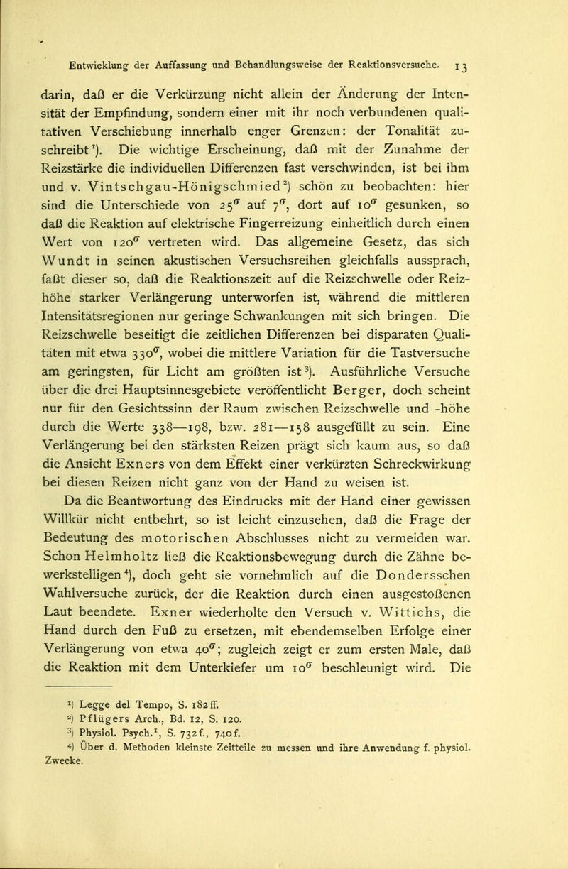 darin, daß er die Verkürzung- nicht allein der Änderung der Inten- sität der Empfindung-, sondern einer mit ihr noch verbundenen quali- tativen Verschiebung innerhalb enger Grenzen: der Tonalität zu- schreibt^). Die wichtige Erscheinung, daß mit der Zunahme der Reizstärke die individuellen Differenzen fast verschwinden, ist bei ihm und V. Vintschgau-Hönigschmied^) schön zu beobachten: hier sind die Unterschiede von 25*^ auf 7^, dort auf 10^ gesunken, so daß die Reaktion auf elektrische Fingerreizung einheitlich durch einen Wert von 120^ vertreten wird. Das allgemeine Gesetz, das sich Wundt in seinen akustischen Versuchsreihen gleichfalls aussprach, faßt dieser so, daß die Reaktionszeit auf die Reizschwelle oder Reiz- höhe starker Verlängerung unterworfen ist, während die mittleren Intensitätsregionen nur geringe Schwankungen mit sich bringen. Die Reizschwelle beseitigt die zeitlichen Differenzen bei disparaten Quali- täten mit etwa 330^, wobei die mittlere Variation für die Tastversuche am geringsten, für Licht am größten ist^). Ausführliche Versuche über die drei Hauptsinnesgebiete veröffentHcht Berger, doch scheint nur für den Gesichtssinn der Raum zwischen Reizschwelle und -höhe durch die Werte 338—198, bzw. 281—158 ausgefüllt zu sein. Eine Verlängerung bei den stärksten Reizen prägt sich kaum aus, so daß die Ansicht Exners von dem Effekt einer verkürzten Schreckwirkung bei diesen Reizen nicht ganz von der Hand zu weisen ist. Da die Beantwortung des Eindrucks mit der Hand einer gewissen Willkür nicht entbehrt, so ist leicht einzusehen, daß die Frage der Bedeutung des motorischen Abschlusses nicht zu vermeiden war. Schon Helmholtz ließ die Reaktionsbewegung durch die Zähne be- werkstelligen^), doch geht sie vornehmlich auf die Dondersschen Wahlversuche zurück, der die Reaktion durch einen ausgestoßenen Laut beendete. Exner wiederholte den Versuch v. Wittichs, die Hand durch den Fuß zu ersetzen, mit ebendemselben Erfolge einer Verlängerung von etwa 40^; zugleich zeigt er zum ersten Male, daß die Reaktion mit dem Unterkiefer um 10^ beschleunigt wird. Die 1) Legge del Tempo, S. 182 fr. 2) Pflügers Arch., Bd. 12, S. 120. 3) Physiol. Psych.^ S. 732f., 740f. 4) über d. Methoden kleinste Zeitteile zu messen und ihre Anwendung f. physiol. Zwecke.