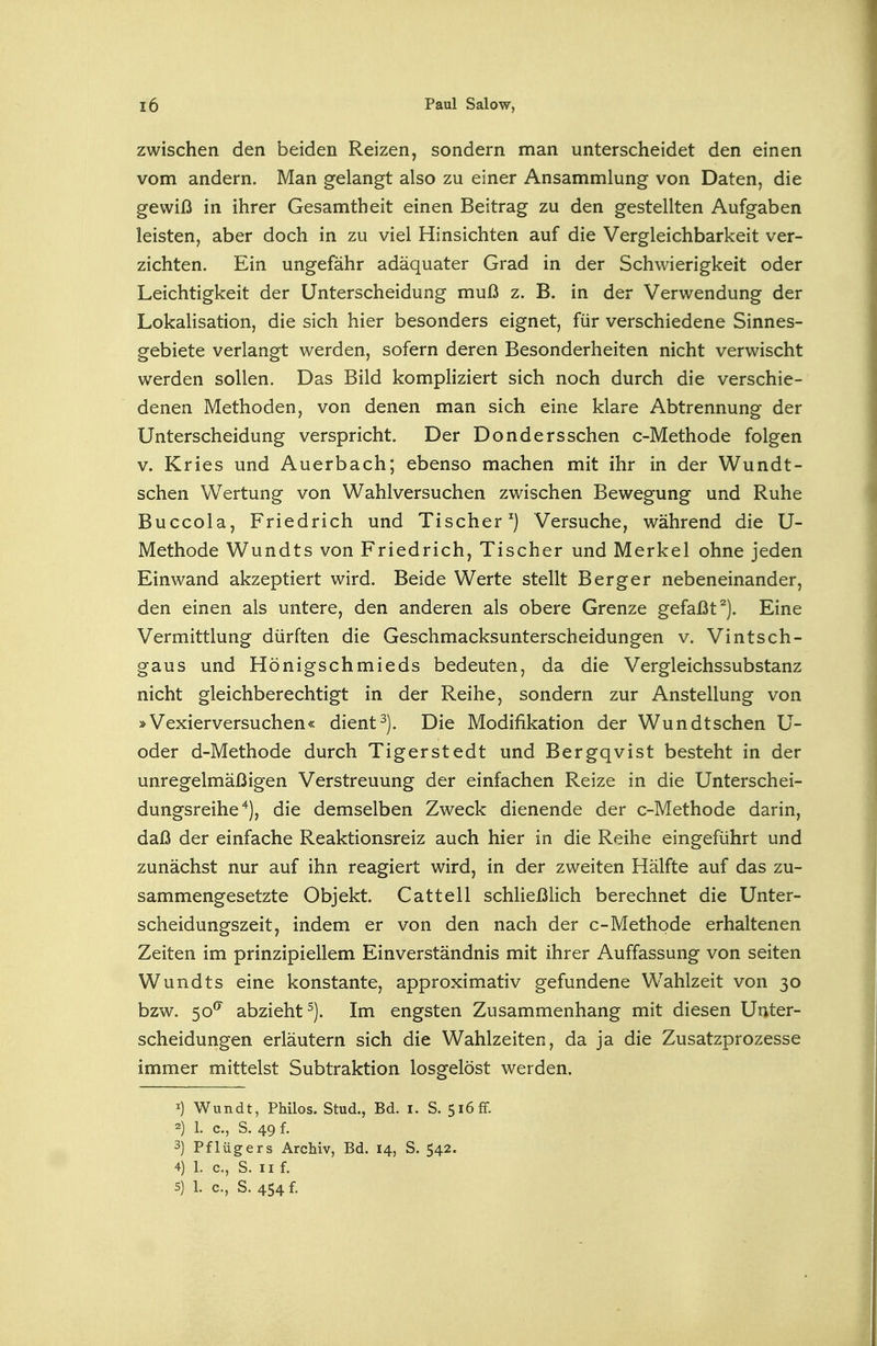 zwischen den beiden Reizen, sondern man unterscheidet den einen vom andern. Man gelangt also zu einer Ansammlung von Daten, die gewiß in ihrer Gesamtheit einen Beitrag zu den gestellten Aufgaben leisten, aber doch in zu viel Hinsichten auf die Vergleichbarkeit ver- zichten. Ein ungefähr adäquater Grad in der Schwierigkeit oder Leichtigkeit der Unterscheidung muß z. B. in der Verwendung der Lokalisation, die sich hier besonders eignet, für verschiedene Sinnes- gebiete verlangt werden, sofern deren Besonderheiten nicht verwischt werden sollen. Das Bild kompliziert sich noch durch die verschie- denen Methoden, von denen man sich eine klare Abtrennung der Unterscheidung verspricht. Der Dondersschen c-Methode folgen V. Kries und Auerbach; ebenso machen mit ihr in der Wundt- schen Wertung von Wahlversuchen zwischen Bewegung und Ruhe Buccola, Friedrich und Tischer ^) Versuche, während die U- Methode Wundts von Friedrich, Tischer und Merkel ohne jeden Einwand akzeptiert wird. Beide Werte stellt Berg er nebeneinander, den einen als untere, den anderen als obere Grenze gefaßt^). Eine Vermittlung dürften die Geschmacksunterscheidungen v. Vintsch- gaus und Hönigschmieds bedeuten, da die Vergleichssubstanz nicht gleichberechtigt in der Reihe, sondern zur Anstellung von »Vexierversuchen« dient ^). Die Modifikation der Wun dt sehen U- oder d-Methode durch Tigerstedt und Bergqvist besteht in der unregelmäßigen Verstreuung der einfachen Reize in die Unterschei- dungsreihe ^j, die demselben Zweck dienende der c-Methode darin, daß der einfache Reaktionsreiz auch hier in die Reihe eingeführt und zunächst nur auf ihn reagiert wird, in der zweiten Hälfte auf das zu- sammengesetzte Objekt. Cattell schließlich berechnet die Unter- scheidungszeit, indem er von den nach der c-Methode erhaltenen Zeiten im prinzipiellem Einverständnis mit ihrer Auffassung von selten Wundts eine konstante, approximativ gefundene Wahlzeit von 30 bzw. 50^ abzieht^). Im engsten Zusammenhang mit diesen Unter- scheidungen erläutern sich die Wahlzeiten, da ja die Zusatzprozesse immer mittelst Subtraktion losgelöst werden. 1) Wundt, Philos. Stud., Bd. I. S. 5i6fF. 2) 1. c, S. 49 f. 3) Pflügers Archiv, Bd. 14, S. 542. 4) 1. c, S. 11 f.