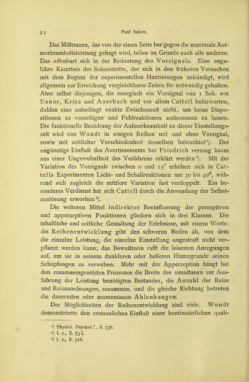 Das Mißtrauen, das von der einen Seite her gegen die maximale Auf- merksamkeitsleistung gehegt wird, teilen im Grunde auch alle anderen. Das offenbart sich in der Bedeutung des Vorsignals. Eine unge- fähre Kenntnis des Reizeintritts, der sich in den früheren Versuchen mit dem Beginn der experimentellen Hantierungen ankündigt, wird allgemein zur Erreichung vergleichbarer Zeiten für notwendig gehalten. Aber selbst diejenigen, die energisch ein Vorsignal von i Sek. wie Exner, Kries und Auerbach und vor allem Cattell befürworten, dulden eine unbedingt exakte Zwischenzeit nicht, um keine Dispo- sitionen zu vorzeitigen und Fehlreaktionen aufkommen zu lassen. Die funktionelle Beziehung der Aufmerksamkeit zu dieser Einstellungs- zeit wird von Wundt in einigen Reihen mit und ohne Vorsignal, sowie mit zeitlicher Verschiedenheit desselben beleuchtet^). Der ungünstige Einfluß des Avertissements bei Friedrich vermag kaum aus einer Ungewohntheit des Verfahrens erklärt werden^). Mit der Variation des Vorsignals zwischen o und 15 erhöhen sich in Cat- tells Experimenten Licht- und Schallreaktionen um 30 bis 40^, wäh- rend sich zugleich die mittlere Variation fast verdoppelt. Ein be- sonderes Verdienst hat sich Cattell durch die Anwendung der Selbst- auslösung erworben Die weiteren Mittel indirekter Beeinflussung der perzeptiven und apperzeptiven Funktionen gliedern sich in drei Klassen. Die inhaltliche und zeitliche Gestaltung der Erlebnisse, mit einem Worte: die Reihenentwicklung gibt den schweren Boden ab, von dem die einzelne Leistung, die einzelne Einstellung ungestraft nicht ver- pflanzt werden kann; das Bewußtsein rafil die leisesten Anregungen auf, um sie in seinem dunkleren oder helleren Hintergrunde seinen Schöpfungen zu verweben. Mehr mit der Apperzeption hängt bei den zusammengesetzten Prozessen die Breite des simultanen zur Aus- führung der Leistung benötigten Bestandes, die Anzahl der Reize und Reizzuordnungen, zusammen, und die gleiche Richtung betreten die dauernden oder momentanen Ablenkungen. Der Möglichkeiten der Reihenentwicklung sind viele. Wundt demonstrierte den erstaunlichen Einfluß einer kontinuierlichen quali- 1) Physiol. Psychol.% S. 736. 2) 1. c, S. 73 f. 3) 1. C, S. 316.