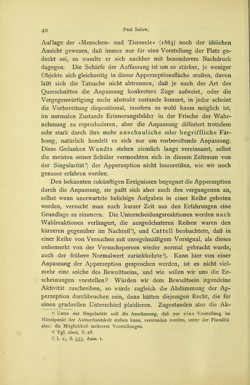 Auflage der »Menschen- und Tierseele« (1863) noch der üblichen Ansicht gewesen, daß immer nur für eine Vorstellung der Platz ge- deckt sei, so wandte er sich nachher mit besonderem Nachdruck dagegen. Die Schärfe der Auffassung ist um so stärker, je weniger Objekte sich gleichzeitig in dieser Apperzeptionsfläche stoßen, davon läßt sich die Tatsache nicht abtrennen, daß je nach der Art des Querschnittes die Anpassung konkretere Züge aufweist, oder die Vergegenwärtigung mehr abstrakt zustande kommt, in jeder scheint die Vorbereitung dispositional, insofern es wohl kaum möglich ist, im normalen Zustande Erinnerungsbilder in der Frische der Wahr- nehmung zu reproduzieren, aber die Anpassung differiert trotzdem sehr stark durch ihre mehr anschauliche oder begriffliche Fär- bung, natürlich handelt es sich nur um vorbereitende Anpassung. Diese Gedanken Wundts stehen ziemlich lange vereinsamt, selbst die meisten seiner Schüler vermochten sich in diesem Zeitraum von der Singularität) der Apperzeption nicht loszureißen, wie wir noch genauer erfahren werden. Den bekannten zukünftigen Ereignissen begegnet die Apperzeption durch die Anpassung, sie paßt sich aber auch den vergangenen an, selbst wenn unerwartete beliebige Aufgaben in einer Reihe geboten werden, versucht man nach kurzer Zeit aus den Erfahrungen eine Grundlage zu zimmern. Die Unterscheidungsreaktionen werden nach Wahlreaktionen verlängert, die ausgedehnteren Reihen waren den kürzeren gegenüber im NachteiP), und Cattell beobachtete, daß in einer Reihe von Versuchen mit unregelmäßigem Vorsignal, als dieses unbemerkt von der Versuchsperson wieder normal gebracht wurde, auch der frühere Normal wert zurückkehrte^). Kann hier von einer Anpassung der Apperzeption gesprochen werden, ist es nicht viel- mehr eine solche des Bewußtseins, und wie sollen v/ir uns die Er- scheinungen vorstellen? Würden wir dem Bewußtsein irgendeine Aktivität zuschreiben, so würde zugleich die Abdämmung der Ap- perzeption durchbrochen sein, dann hätten diejenigen Recht, die für einen graduellen Unterschied plaidieren. Zugestanden also die Ak- 1) Unter der Singularität soll die Anschauung, daß nur eine Vorstellung im Mittelpunkt der Aufmerksamkeit stehen kann, verstanden werden, unter der Pluralitä also: die Möglichkeit mehrerer Vorstellungen. 2) Vgl. oben, S. 28. 3) 1. c, S. 333, Anm. i.