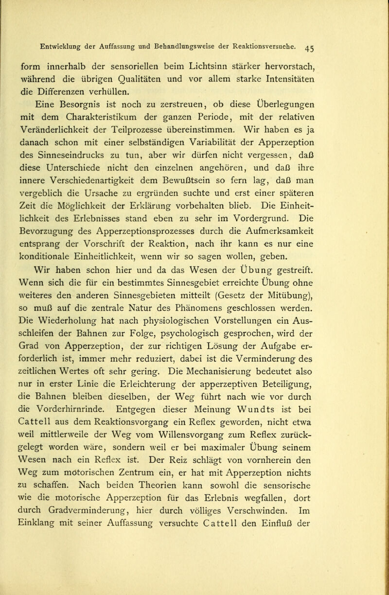 form innerhalb der sensoriellen beim Lichtsinn stärker hervorstach, während die übrigen Qualitäten und vor allem starke Intensitäten die Differenzen verhüllen. Eine Besorgnis ist noch zu zerstreuen, ob diese Überlegungen mit dem Charakteristikum der ganzen Periode, mit der relativen Veränderlichkeit der Teilprozesse übereinstimmen. Wir haben es ja danach schon mit einer selbständigen Variabilität der Apperzeption des Sinneseindrucks zu tun, aber wir dürfen nicht vergessen, daß diese Unterschiede nicht den einzelnen angehören, und daß ihre innere Verschiedenartigkeit dem Bewußtsein so fern lag, daß man vergeblich die Ursache zu ergründen suchte und erst einer späteren Zeit die Möglichkeit der Erklärung vorbehalten blieb. Die Einheit- lichkeit des Erlebnisses stand eben zu sehr im Vordergrund. Die Bevorzugung des Apperzeptionsprozesses durch die Aufmerksamkeit entsprang der Vorschrift der Reaktion, nach ihr kann es nur eine konditionale Einheitlichkeit, wenn wir so sagen wollen, geben. Wir haben schon hier und da das Wesen der Übung gestreift. Wenn sich die für ein bestimmtes Sinnesgebiet erreichte Übung ohne weiteres den anderen Sinnesgebieten mitteilt (Gesetz der Mitübung), so muß auf die zentrale Natur des Phänomens geschlossen werden. Die Wiederholung hat nach physiologischen Vorstellungen ein Aus- schleifen der Bahnen zur Folge, psychologisch gesprochen, wird der Grad von Apperzeption, der zur richtigen Lösung der Aufgabe er- forderlich ist, immer mehr reduziert, dabei ist die Verminderung des zeitlichen Wertes oft sehr gering. Die Mechanisierung bedeutet also nur in erster Linie die Erleichterung der apperzeptiven Beteiligung, die Bahnen bleiben dieselben, der Weg führt nach wie vor durqh die Vorderhirnrinde. Entgegen dieser Meinung Wundts ist bei Cattell aus dem Reaktionsvorgang ein Reflex geworden, nicht etwa weil mittlerweile der Weg vom Willensvorgang zum Reflex zurück- gelegt worden wäre, sondern weil er bei maximaler Übung seinem Wesen nach ein Reflex ist. Der Reiz schlägt von vornherein den Weg zum mötorischen Zentrum ein, er hat mit Apperzeption nichts zu schaffen. Nach beiden Theorien kann sowohl die sensorische wie die motorische Apperzeption für das Erlebnis wegfallen, dort durch Gradverminderung, hier durch völliges Verschwinden. Im Einklang mit seiner Auffassung versuchte Cattell den Einfluß der