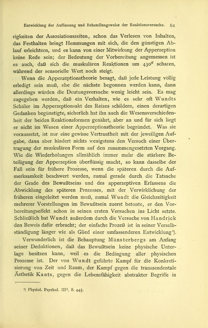 rigkeiten der Assoziationszeiten, schon das Verlesen von Inhalten, das Festhalten bringt Hemmungen mit sich, die den günstigen Ab- lauf erleichtern, und es kann von einer Mitwirkung der Apperzeption keine Rede sein; der Bedeutung der Vorbereitung angemessen ist es auch, daß sich die muskulären Reaktionen um 430^ scharen, während der sensorielle Wert noch steigt. Wenn die Apperzeptionstheorie besagt, daß jede Leistung völlig erledigt sein muß, ehe die nächste begonnen werden kann, dann allerdings würden die Deutungsversuche wenig leicht sein. Es mag zugegeben werden, daß ein Verhalten, wie es sehr oft Wundts Schüler im Apperzeptionsakt des Reizes schildern, einen derartigen Gedanken begünstigte, sicherlich hat ihn auch die Wesensverschieden- heit der beiden Reaktionsformen genährt, aber an und für sich liegt er nicht im Wesen einer Apperzeptionstheorie begründet. Was sie voraussetzt, ist nur eine gewisse Vertrautheit mit der jeweiligen Auf- gabe, dann aber hindert nichts wenigstens den Versuch einer Über- tragung der muskulären Form auf den zusammengesetzten Vorgang. Wie die Wiederholungen allmählich immer mehr die stärkere Be- teiligung der Apperzeption überflüssig macht, so kann dasselbe der Fall sein für frühere Prozesse, wenn die späteren durch die Auf- merksamkeit beschwert werden, zumal gerade durch die Tatsache der Grade des Bewußtseins und des apperzeptiven Erfassens die Abwicklung des späteren Prozesses;, mit der Verwirklichung der früheren eingeleitet werden muß, zumal Wundt die Gleichzeitigkeit mehrerer Vorstellungen im Bewußtsein zuerst betonte, er den Vor- bereitungseffekt schon in seinen ersten Versuchen ins Licht setzte. Schließlich hat Wundt außerdem durch die Versuche von Handrick den Beweis dafür erbracht; der einfache Prozeß ist in seiner Verselb- ständigung länger wie als Glied einer umfassenderen Entwicklung^). Verwunderlich ist die Behauptung Münsterbergs am Anfang seiner Deduktionen, daß das Bewußtsein keine physische Unter- lage besitzen kann, weil es die Bedingung aller physischen Prozesse ist. Der von Wundt geführte Kampf für die Konkreti- sierung von Zeit und Raum, der Kampf gegen die transzendentale Ästhetik Kants, gegen die Lebensfähigkeit abstrakter Begriffe in I) Physiol. Psychol. TII6. S. 445.