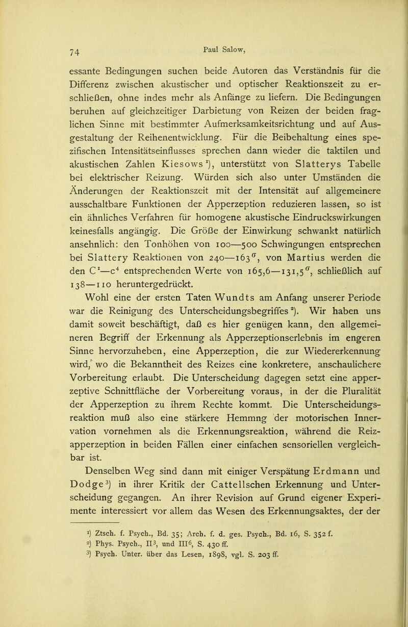 essante Bedingungen suchen beide Autoren das Verständnis für die Differenz zwischen akustischer und optischer Reaktionszeit zu er- schließen, ohne indes mehr als Anfänge zu Hefern. Die Bedingungen beruhen auf gleichzeitiger Darbietung von Reizen der beiden frag- lichen Sinne mit bestimmter Aufmerksamkeitsrichtung und auf Aus- gestaltung der Reihenentwicklung. Für die Beibehaltung eines spe- zifischen Intensitätseinflusses sprechen dann wieder die taktilen und akustischen Zahlen Kiesows^), unterstützt von Slatterys Tabelle bei elektrischer Reizung. Würden sich also unter Umständen die Änderungen der Reaktionszeit mit der Intensität auf allgemeinere ausschaltbare Funktionen der Apperzeption reduzieren lassen, so ist ein ähnliches Verfahren für homogene akustische Eindruckswirkungen keinesfalls angängig. Die Größe der Einwirkung schwankt natürlich ansehnlich: den Tonhöhen von loo—500 Schwingungen entsprechen bei Slattery Reaktionen von 240—163^, von Martins werden die den —c^ entsprechenden Werte von 165,6—131,5''', schließlich auf 138—iio heruntergedrückt. Wohl eine der ersten Taten Wundts am Anfang unserer Periode war die Reinigung des Unterscheidungsbegriffes Wir haben uns damit soweit beschäftigt, daß es hier genügen kann, den allgemei- neren Begriff der Erkennung als Apperzeptionserlebnis im engeren Sinne hervorzuheben, eine Apperzeption, die zur Wiedererkennung wird, wo die Bekanntheit des Reizes eine konkretere, anschaulichere Vorbereitung erlaubt. Die Unterscheidung dagegen setzt eine apper- zeptive Schnittfläche der Vorbereitung voraus, in der die Pluralität der Apperzeption zu ihrem Rechte kommt. Die Unterscheidungs- reaktion muß also eine stärkere Hemmng der motorischen Inner- vation vornehmen als die Erkennungsreaktion, während die Reiz- apperzeption in beiden Fällen einer einfachen sensoriellen vergleich- bar ist. Denselben Weg sind dann mit einiger Verspätung Erdmann und Dodge^) in ihrer Kritik der Cattellschen Erkennung und Unter- scheidung gegangen. An ihrer Revision auf Grund eigener Experi- Inente interessiert vor allem das Wesen des Erkennungsaktes, der der I) Ztsch. f. Psych., Bd. 35; Arch. f. d. ges. Psych., Bd. 16, S. 352 f. 2} Phys. Psych., 113, und III6, S. 430 ff. 3) Psych. Unter, über das Lesen, 1898, vgl. S. 203 ff.