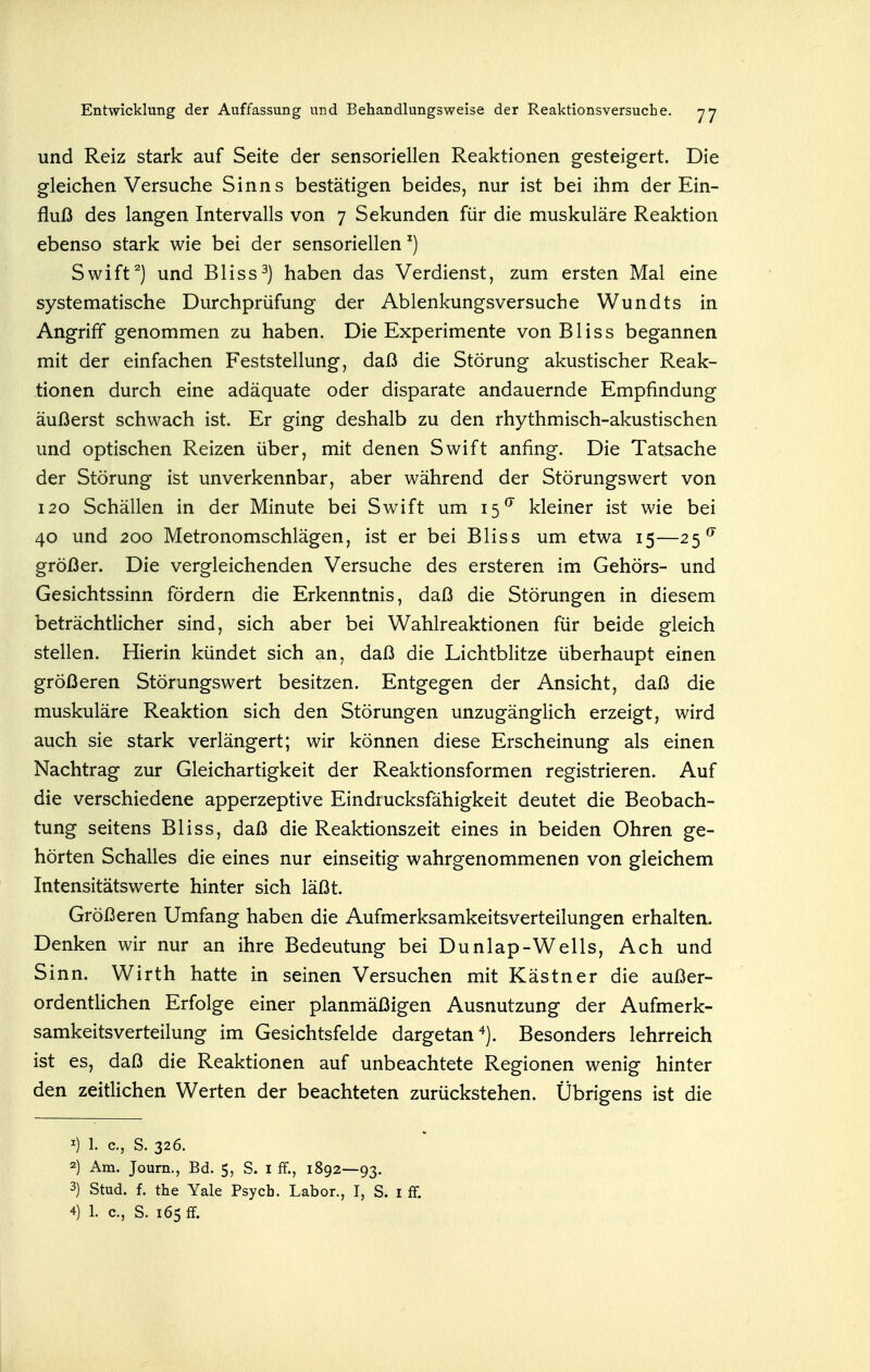 und Reiz stark auf Seite der sensoriellen Reaktionen gesteigert. Die gleichen Versuche Sinns bestätigen beides, nur ist bei ihm der Ein- fluß des langen Intervalls von 7 Sekunden für die muskuläre Reaktion ebenso stark wie bei der sensoriellen ^) Swift^) und Bliss^) haben das Verdienst, zum ersten Mal eine systematische Durchprüfung der Ablenkungsversuche Wundts in Angriff genommen zu haben. Die Experimente von Bliss begannen mit der einfachen Feststellung, daß die Störung akustischer Reak- tionen durch eine adäquate oder disparate andauernde Empfindung äußerst schwach ist. Er ging deshalb zu den rhythmisch-akustischen und optischen Reizen über, mit denen Swift anfing. Die Tatsache der Störung ist unverkennbar, aber während der Störungswert von 120 Schällen in der Minute bei Swift um 15^ kleiner ist wie bei 40 und 200 Metronomschlägen, ist er bei Bliss um etwa 15—25^ größer. Die vergleichenden Versuche des ersteren im Gehörs- und Gesichtssinn fördern die Erkenntnis, daß die Störungen in diesem beträchtlicher sind, sich aber bei Wahlreaktionen für beide gleich stellen. Hierin kündet sich an, daß die Lichtblitze überhaupt einen größeren Störungswert besitzen. Entgegen der Ansicht, daß die muskuläre Reaktion sich den Störungen unzugänglich erzeigt, wird auch sie stark verlängert; wir können diese Erscheinung als einen Nachtrag zur Gleichartigkeit der Reaktionsformen registrieren. Auf die verschiedene apperzeptive Eindrucksfähigkeit deutet die Beobach- tung seitens Bliss, daß die Reaktionszeit eines in beiden Ohren ge- hörten Schalles die eines nur einseitig wahrgenommenen von gleichem Intensitätswerte hinter sich läßt. Größeren Umfang haben die Aufmerksamkeitsverteilungen erhalten. Denken wir nur an ihre Bedeutung beiDunlap-Wells, Ach und Sinn. Wirth hatte in seinen Versuchen mit Kästner die außer- ordentlichen Erfolge einer planmäßigen Ausnutzung der Aufmerk- samkeitsverteilung im Gesichtsfelde dargetan Besonders lehrreich ist es, daß die Reaktionen auf unbeachtete Regionen wenig hinter den zeitlichen Werten der beachteten zurückstehen. Übrigens ist die 1) 1. c, S. 326. 2) Am. Joum., Bd. 5, S. i ff., 1892—93. 3) Stud. f. the Yale Psych. Labor., I, S. i ff.