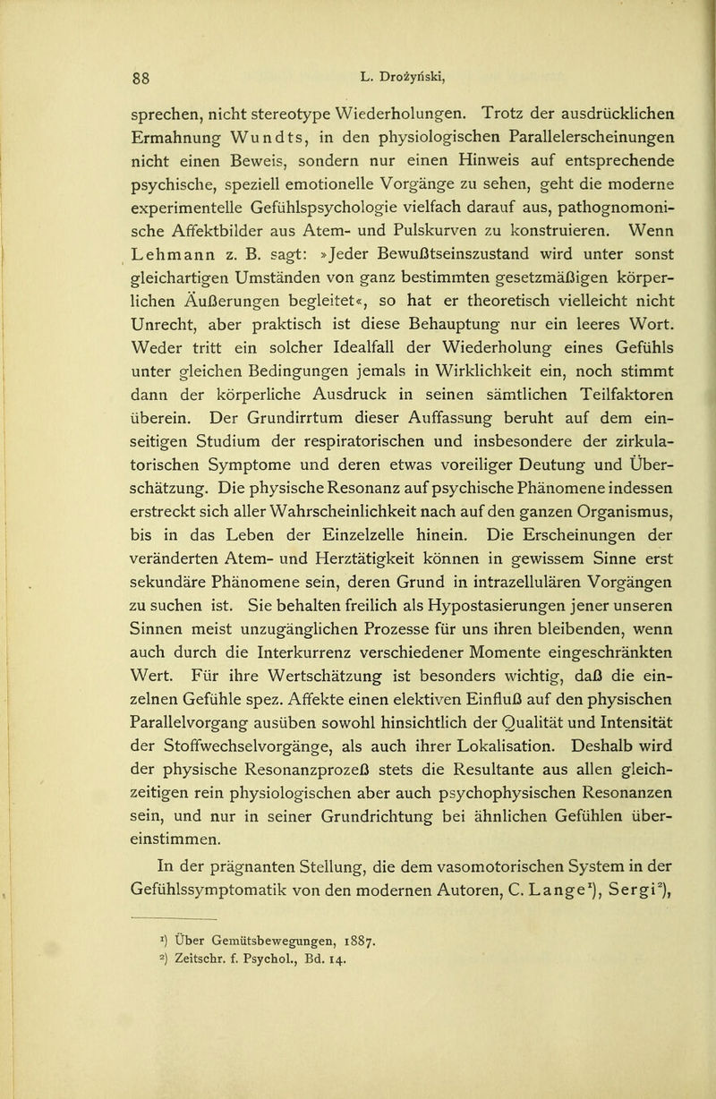Sprechen, nicht stereotype Wiederholungen. Trotz der ausdrücklichen Ermahnung Wundts, in den physiologischen Parallelerscheinungen nicht einen Beweis, sondern nur einen Hinweis auf entsprechende psychische, speziell emotionelle Vorgänge zu sehen, geht die moderne experimentelle Gefühlspsychologie vielfach darauf aus, pathognomoni- sche Affektbilder aus Atem- und Pulskurven zu konstruieren. Wenn Lehmann z. B. sagt: »Jeder Bewußtseinszustand wird unter sonst gleichartigen Umständen von ganz bestimmten gesetzmäßigen körper- lichen Äußerungen begleitet«, so hat er theoretisch vielleicht nicht Unrecht, aber praktisch ist diese Behauptung nur ein leeres Wort. Weder tritt ein solcher Idealfall der Wiederholung eines Gefühls unter gleichen Bedingungen jemals in WirkHchkeit ein, noch stimmt dann der körperliche Ausdruck in seinen sämtlichen Teilfaktoren überein. Der Grundirrtum dieser Auffassung beruht auf dem ein- seitigen Studium der respiratorischen und insbesondere der zirkula- torischen Symptome und deren etwas voreiliger Deutung und Über- schätzung. Die physische Resonanz auf psychische Phänomene indessen erstreckt sich aller Wahrscheinlichkeit nach auf den ganzen Organismus, bis in das Leben der Einzelzelle hinein. Die Erscheinungen der veränderten Atem- und Herztätigkeit können in gewissem Sinne erst sekundäre Phänomene sein, deren Grund in intrazellulären Vorgängen zu suchen ist. Sie behalten freilich als Hypostasierungen jener unseren Sinnen meist unzugänglichen Prozesse für uns ihren bleibenden, wenn auch durch die Interkurrenz verschiedener Momente eingeschränkten Wert. Für ihre Wertschätzung ist besonders wichtig, daß die ein- zelnen Gefühle spez. Affekte einen elektiven Einfluß auf den physischen Parallelvorgang ausüben sowohl hinsichtlich der Qualität und Intensität der Stoffwechselvorgänge, als auch ihrer Lokalisation. Deshalb wird der physische Resonanzprozeß stets die Resultante aus allen gleich- zeitigen rein physiologischen aber auch psychophysischen Resonanzen sein, und nur in seiner Grundrichtung bei ähnlichen Gefühlen über- einstimmen. In der prägnanten Stellung, die dem vasomotorischen System in der Gefühlssymptomatik von den modernen Autoren, C, LangeSergi^), 1) Über Gemütsbewegungen, 1887. 2) Zeitschr. f. Psychol., Bd. 14.