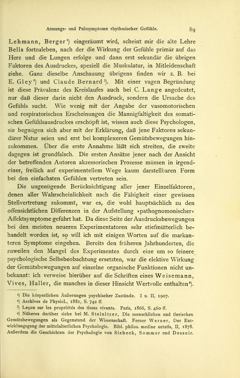 Lehmann, Berger ^) eingeräumt wird, scheint mir die alte Lehre Beils fortzuleben, nach der die Wirkung der Gefühle primär auf das Herz und die Lungen erfolge und dann erst sekundär die übrigen Faktoren des Ausdruckes, speziell die Muskulatur, in Mitleidenschaft ziehe. Ganz dieselbe Anschauung übrigens finden wir z. B. bei E. Gley^) und Claude Bernard Mit einer vagen Begründung ist diese Prävalenz des Kreislaufes auch bei C. Lange angedeutet, nur daß dieser darin nicht den Ausdruck, sondern die Ursache des Gefühls sucht. Wie wenig mit der Angabe der vasomotorischen und respiratorischen Erscheinungen die Mannigfaltigkeit des somati- schen Gefühlsausdruckes erschöpft ist, wissen auch diese Psychologen, sie begnügen sich aber mit der Erklärung, daß jene Faktoren sekun- därer Natur seien und erst bei komplexeren Gemütsbewegungen hin- zukommen. Über die erste Annahme läßt sich streiten, die zweite dagegen ist grundfalsch. Die ersten Ansätze jener nach der Ansicht der betreffenden Autoren akzessorischen Prozesse müssen in irgend- einer, freilich auf experimentellem Wege kaum darstellbaren Form bei den einfachsten Gefühlen vertreten sein. Die ungenügende Berücksichtigung aller jener Einzelfaktoren, denen aller Wahrscheinlichkeit nach die Fähigkeit einer gewissen Stellvertretung zukommt, war es, die wohl hauptsächlich zu den offensichtHchen Differenzen in der Aufstellung »pathognomonischer« Affektsymptome geführt hat. Da diese Seite der Ausdrucksbewegungen bei den meisten neueren Experimentatoren sehr stiefmütterlich be- handelt worden ist, so will ich mit einigen Worten auf die markan- teren Symptome eingehen. Bereits den früheren Jahrhunderten, die zuweilen den Mangel des Experimentes durch eine um so feinere psychologische Selbsbeobachtung ersetzten, war die elektive Wirkung der Gemütsbewegungen auf einzelne organische Funktionen nicht un- bekannt: ich verweise hierüber auf die Schriften eines Weisemann, Vives, Haller, die manches in dieser Hinsicht Wertvolle enthalten'^). 1) Die körperlichen Äußerungen psychischer Zustände. I u. II, 1907. 2) Archives de PhysioL, 1881, S. 742 ff. 3) LeQon sur les proprietes des tissus vivants. Paris, 1866, S. 460 ff. 4) Näheres darüber siehe bei M. Steinitzer, Die menschlichen und tierischen Gemütsbewegungen als Gegenstand der Wissenschaft. Femer Werner, Der Ent- wicklungsgang der mittelalterlichen Psychologie. Eibl, philos. mediae aetatis, II, 1878. Außerdem die Geschichten der Psychologie von Siebeck, Sommer und Dessoir.