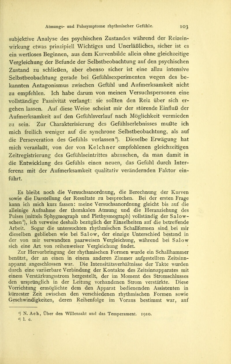 subjektive Analyse des psychischen Zustandes während der Reizein- wirkung etwas prinzipiell Wichtiges und Unerläßliches, sicher ist es ein wertloses Beginnen, aus dem Kurvenbilde allein ohne gleichzeitige Vergleichung der Befunde der Selbstbeobachtung auf den psychischen Zustand zu schließen, aber ebenso sicher ist eine allzu intensive Selbstbeobachtung gerade bei Gefühlsexperimenten wegen des be- kannten Antagonismus zwischen Gefühl und Aufmerksamkeit nicht zu empfehlen. Ich habe darum von meinen Versuchspersonen eine vollständige Passivität verlangt: sie sollten den Reiz über sich er- gehen lassen. Auf diese Weise scheint mir der störende Einfluß der Aufmerksamkeit auf den Gefühlsverlauf nach Möglichkeit vermieden zu sein. Zur Charakterisierung des Gefühlserlebnisses mußte ich mich freilich weniger auf die synchrone Selbstbeobachtung, als auf die Perseveration des Gefühls verlassen). Dieselbe Erwägung hat mich veranlaßt, von der von Kelehn er empfohlenen gleichzeitigen Zeitregistrierung des Gefühlseintrittes abzusehen, da man damit in die Entwicklung des Gefühls einen neuen, das Gefühl durch Inter- ferenz mit der Aufmerksamkeit qualitativ verändernden Faktor ein- führt. Es bleibt noch die Versuchsanordnung, die Berechnung der Kurven sowie die Darstellung der Resultate zu besprechen. Bei der ersten Frage kann ich mich kurz fassen: meine Versuchsanordnung gleicht bis auf die alleinige Aufnahme der thorakalen Atmung und die Heranziehung des Pulses (mittels Sphygmograph und Plethysmograph) vollständig der Salow- schen^j, ich verweise deshalb bezüglich der Einzelheiten auf die betreffende Arbeit. Sogar die untersuchten rhythmischen Schallformen sind bei mir dieselben gebUeben wie bei Salow, der einzige Unterschied bestand in der von mir verwandten paarweisen Vergleichung, während bei Salow sich eine Art von reihenweiser Vergleichung findet. Zur Hervorbringung der rhythmischen Formen wurde ein Schallhammer benützt, der an einen in einem anderen Zimmer aufgestellten Zeitsinn- apparat angeschlossen war. Die Intensitätsverhältnisse der Takte wurden durch eine variierbare Verbindung der Kontakte des Zeitsinnapparates mit einem Verstärkungsstrom hergestellt, der im Moment des Stromschlusses den ursprünglich in der Leitung vorhandenen Strom verstärkte. Diese Vorrichtung ermöglichte dem den Apparat bedienenden Assistenten in kürzester Zeit zwischen den verschiedenen rhythmischen Formen sowie Geschwindigkeiten, deren Reihenfolge im Voraus bestimmt war, auf ^) N. Ach, Über den Willensakt und das Temperament. 1910. 2) 1. c.