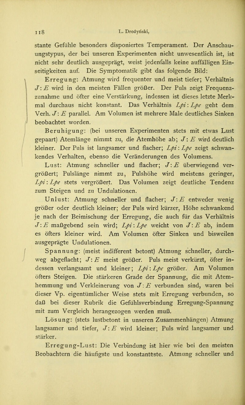 stante Gefühle besonders disponiertes Temperament. Der Anscbau- ungstypus, der bei unseren Experimenten nicht unwesentlich ist, ist nicht sehr deutlich ausgeprägt, weist jedenfalls keine auffälligen Ein- seitigkeiten auf. Die Symptomatik gibt das folgende Bild: Erregung: Atmung wird frequenter und meist tiefer; Verhältnis J\E wird in den meisten Fällen größer. Der Puls zeigt Frequenz- zunahme und öfter eine Verstärkung, indessen ist dieses letzte Merk- mal durchaus nicht konstant. Das Verhältnis Lpi: Lpe geht dem Verh. J: E parallel. Am Volumen ist mehrere Male deutliches Sinken beobachtet worden. Beruhigung: (bei unseren Experimenten stets mit etwas Lust gepaart) Atemlänge nimmt zu, die Atemhöhe ab; J\ E wird deutlich kleiner. Der Puls ist langsamer und flacher; Lpi: Lpe zeigt schwan- kendes Verhalten, ebenso die Veränderungen des Volumens. Lust: Atmung schneller und flacher; J\E überwiegend ver- größert; Pulslänge nimmt zu, Pulshöhe wird meistens geringer, Lpi: Lpe stets vergrößert. Das Volumen zeigt deutliche Tendenz zum Steigen und zu Undulationen. Unlust: Atmung schneller und flacher; J\E entweder wenig größer oder deutlich kleiner; der Puls wird kürzer, Höhe schwankend je nach der Beimischung der Erregung, die auch für das Verhältnis J:^ maßgebend sein wird; Lpi'. Lpe weicht von J\ E ab, indem es öfters kleiner wird. Am Volumen öfter Sinken und bisweilen ausgeprägte Undulationen. Spannung: (meist indifferent betont) Atmung schneller, durch- weg abgeflacht; J\ E meist größer. Puls meist verkürzt, öfter in- dessen verlangsamt und kleiner; Lpi: Lpe größer. Am Volumen öfters Steigen. Die stärkeren Grade der Spannung, die mit Atem- hemmung und Verkleinerung von J: E verbunden sind, waren bei dieser Vp. eigentümlicher Weise stets mit Erregung verbunden, so daß bei dieser Rubrik die Gefühlsverbindung Erregung-Spannung mit zum Vergleich herangezogen werden muß. Lösung: (stets lustbetont in unseren Zusammenhängen) Atmung langsamer und tiefer, J\E wird kleiner; Puls wird langsamer und stärker. Erregung-Lust: Die Verbindung ist hier wie bei den meisten Beobachtern die häufigste und konstanteste. Atmung schneller und