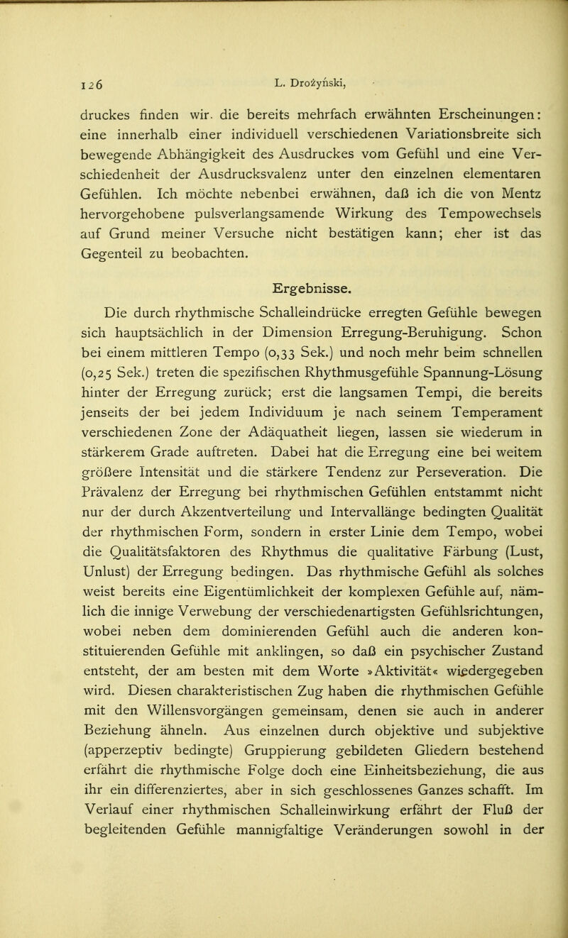 druckes finden wir. die bereits mehrfach erwähnten Erscheinungen: eine innerhalb einer individuell verschiedenen Variationsbreite sich bewegende Abhängigkeit des Ausdruckes vom Gefühl und eine Ver- schiedenheit der Ausdrucksvalenz unter den einzelnen elementaren Gefühlen. Ich möchte nebenbei erwähnen, daß ich die von Mentz hervorgehobene pulsverlangsamende Wirkung des Tempowechsels auf Grund meiner Versuche nicht bestätigen kann; eher ist das Gegenteil zu beobachten. Ergebnisse. Die durch rhythmische Schalleindrücke erregten Gefühle bewegen sich hauptsächlich in der Dimension Erregung-Beruhigung. Schon bei einem mittleren Tempo (0,33 Sek.) und noch mehr beim schnellen (0,25 Sek.) treten die spezifischen Rhythmusgefühle Spannung-Lösung hinter der Erregung zurück; erst die langsamen Tempi, die bereits jenseits der bei jedem Individuum je nach seinem Temperament verschiedenen Zone der Adäquatheit hegen, lassen sie wiederum in stärkerem Grade auftreten. Dabei hat die Erregung eine bei weitem größere Intensität und die stärkere Tendenz zur Perseveration. Die Prävalenz der Erregung bei rhythmischen Gefühlen entstammt nicht nur der durch Akzentverteilung und Intervallänge bedingten Qualität der rhythmischen Form, sondern in erster Linie dem Tempo, wobei die Qualitätsfaktoren des Rhythmus die qualitative Färbung (Lust, Unlust) der Erregung bedingen. Das rhythmische Gefühl als solches weist bereits eine Eigentümlichkeit der komplexen Gefühle auf, näm- lich die innige Verwebung der verschiedenartigsten Gefühlsrichtungen, wobei neben dem dominierenden Gefühl auch die anderen kon- stituierenden Gefühle mit anklingen, so daß ein psychischer Zustand entsteht, der am besten mit dem Worte »Aktivität« wiedergegeben wird. Diesen charakteristischen Zug haben die rhythmischen Gefühle mit den Willensvorgängen gemeinsam, denen sie auch in anderer Beziehung ähneln. Aus einzelnen durch objektive und subjektive (apperzeptiv bedingte) Gruppierung gebildeten Gliedern bestehend erfährt die rhythmische Folge doch eine Einheitsbeziehung, die aus ihr ein differenziertes, aber in sich geschlossenes Ganzes schafft. Im Verlauf einer rhythmischen Schalleinwirkung erfährt der Fluß der begleitenden Gefühle mannigfaltige Veränderungen sowohl in der