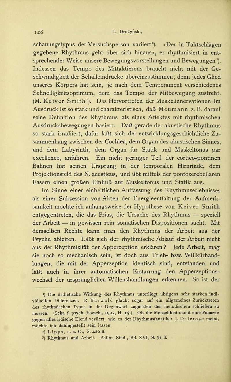 schauungstypus der Versuchsperson variiert^). »Der in Taktschlägen gegebene Rhythmus geht über sich hinaus«, er rhythmisiert in ent- sprechender Weise unsere Bewegungsvorstellungen und Bewegungen^). Indessen das Tempo des Mittaktierens braucht nicht mit der Ge- schwindigkeit der Schalleindrücke übereinzustimmen; denn jedes GHed unseres Körpers hat sein, je nach dem Temperament verschiedenes Schnelligkeitsoptimum, dem das Tempo der Mitbewegung zustrebt. (M. Keiver Smith^). Das Hervortreten der Muskelinnervationen im Ausdruck ist so stark und charakteristisch, daß Meumann z. B. darauf seine Definition des Rhythmus als eines Affektes mit rhythmischen Ausdrucksbewegungen basiert. Daß gerade der akustische Rhythmus so stark irradiiert, dafür läßt sich der entwicklungsgeschichtliche Zu- sammenhang zwischen der Cochlea, dem Organ des akustischen Sinnes, und dem Labyrinth, dem Organ für Statik und Muskeltonus par excellence, anführen. Ein nicht geringer Teil der cortico-pontinen Bahnen hat seinen Ursprung in der temporalen Hirnrinde, dem Projektionsfeld des N. acusticus, und übt mittels der pontozerebellaren Fasern einen großen Einfluß auf Muskeltonus und Statik aus. Im Sinne einer einheitlichen Auffassung des Rhythmuserlebnisses als einer Sukzession von Akten der Energieentfaltung der Aufmerk- samkeit möchte ich anhangsweise der Hypothese von Keiver Smith entgegentreten, die das Prius, die Ursache des Rhythmus — speziell der Arbeit — in gewissen rein somatischen Dispositionen sucht. Mit demselben Rechte kann man den Rhythmus der Arbeit aus der Psyche ableiten. Läßt sich der rhythmische Ablauf der Arbeit nicht aus der Rhythmizität der Apperzeption erklären ? Jede Arbeit, mag sie noch so mechanisch sein, ist doch aus Trieb- bzw. Willkürhand- lungen, die mit der Apperzeption identisch sind, entstanden und läßt auch in ihrer automatischen Erstarrung den Apperzeptions- wechsel der ursprünglichen Willenshandlungen erkennen. So ist der 1) Die ästhetische Wirkung des Rhythmus unterliegt übrigens sehr starken indi- viduellen Differenzen. R. Bärwald glaubt sogar auf ein allgemeines Zurücktreten des rhythmischen Typus in der Gegenwart zugunsten des melodischen schließen zu müssen. (Sehr. f. psych. Forsch., 1905, H. 15.) Ob die Menschheit damit eine Panazee gegen alles irdische Elend verliert, wie es der Rhythmusfanatiker J. Dalcroze meint, möchte ich dahingestellt sein lassen. 2) Lipps, a. a. O., S. 420 ff. 3) Rhythmus und Arbeit. Philos. Stud., Bd. XVI, S. 71 ff. •