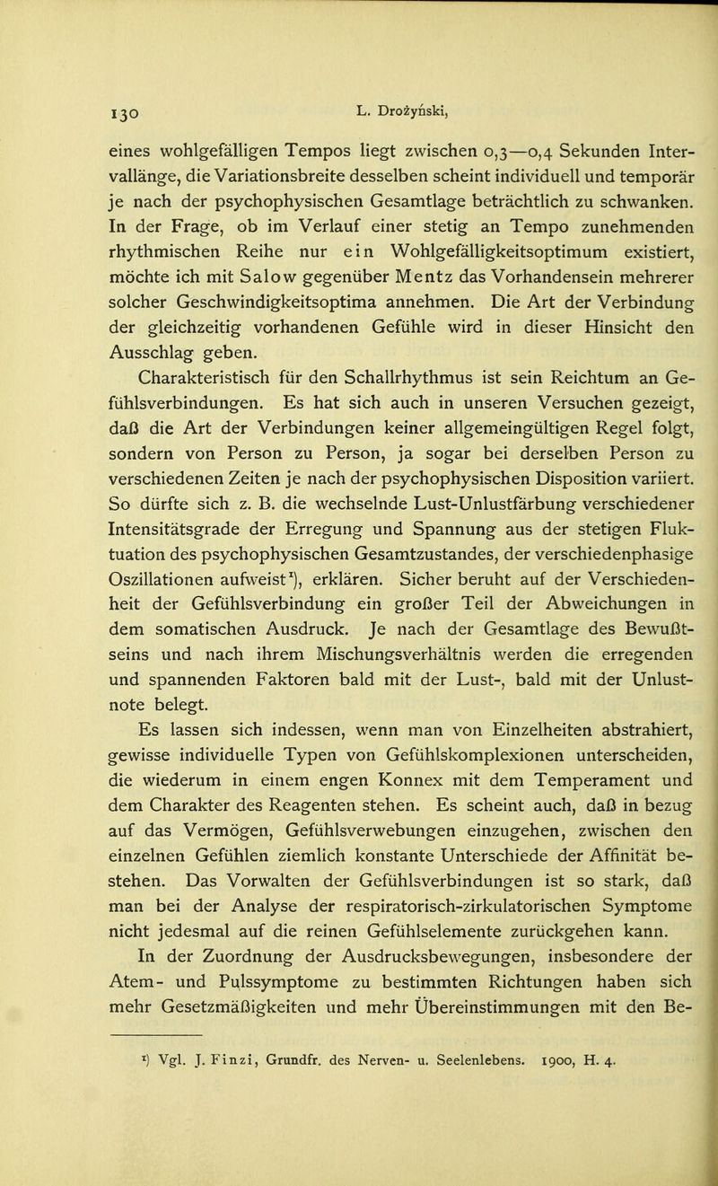 eines wohlgefälligen Tempos liegt zwischen 0,3—0,4 Sekunden Inter- vallänge, die Variationsbreite desselben scheint individuell und temporär je nach der psychophysischen Gesamtlage beträchtlich zu schwanken. In der Frage, ob im Verlauf einer stetig an Tempo zunehmenden rhythmischen Reihe nur ein Wohlgefälligkeitsoptimum existiert, möchte ich mit Salow gegenüber Mentz das Vorhandensein mehrerer solcher Geschwindigkeitsoptima annehmen. Die Art der Verbindung der gleichzeitig vorhandenen Gefühle wird in dieser Hinsicht den Ausschlag geben. Charakteristisch für den Schallrhythmus ist sein Reichtum an Ge- fühlsverbindungen. Es hat sich auch in unseren Versuchen gezeigt, daß die Art der Verbindungen keiner allgemeingültigen Regel folgt, sondern von Person zu Person, ja sogar bei derselben Person zu verschiedenen Zeiten je nach der psychophysischen Disposition variiert. So dürfte sich z. B. die wechselnde Lust-Unlustfärbung verschiedener Intensitätsgrade der Erregung und Spannung aus der stetigen Fluk- tuation des psychophysischen Gesamtzustandes, der verschiedenphasige Oszillationen aufweist^), erklären. Sicher beruht auf der Verschieden- heit der Gefühlsverbindung ein großer Teil der Abweichungen in dem somatischen Ausdruck. Je nach der Gesamtlage des Bewußt- seins und nach ihrem Mischungsverhältnis werden die erregenden und spannenden Faktoren bald mit der Lust-, bald mit der Unlust- note belegt. Es lassen sich indessen, wenn man von Einzelheiten abstrahiert, gewisse individuelle Typen von Gefühlskomplexionen unterscheiden, die wiederum in einem engen Konnex mit dem Temperament und dem Charakter des Reagenten stehen. Es scheint auch, daß in bezug auf das Vermögen, Gefühlsverwebungen einzugehen, zwischen den einzelnen Gefühlen ziemlich konstante Unterschiede der Affinität be- stehen. Das Vorwalten der Gefühlsverbindungen ist so stark, daß man bei der Analyse der respiratorisch-zirkulatorischen Symptome nicht jedesmal auf die reinen Gefühlselemente zurückgehen kann. In der Zuordnung der Ausdrucksbewegungen, insbesondere der Atem- und Pulssymptome zu bestimmten Richtungen haben sich mehr Gesetzmäßigkeiten und mehr Übereinstimmungen mit den Be-