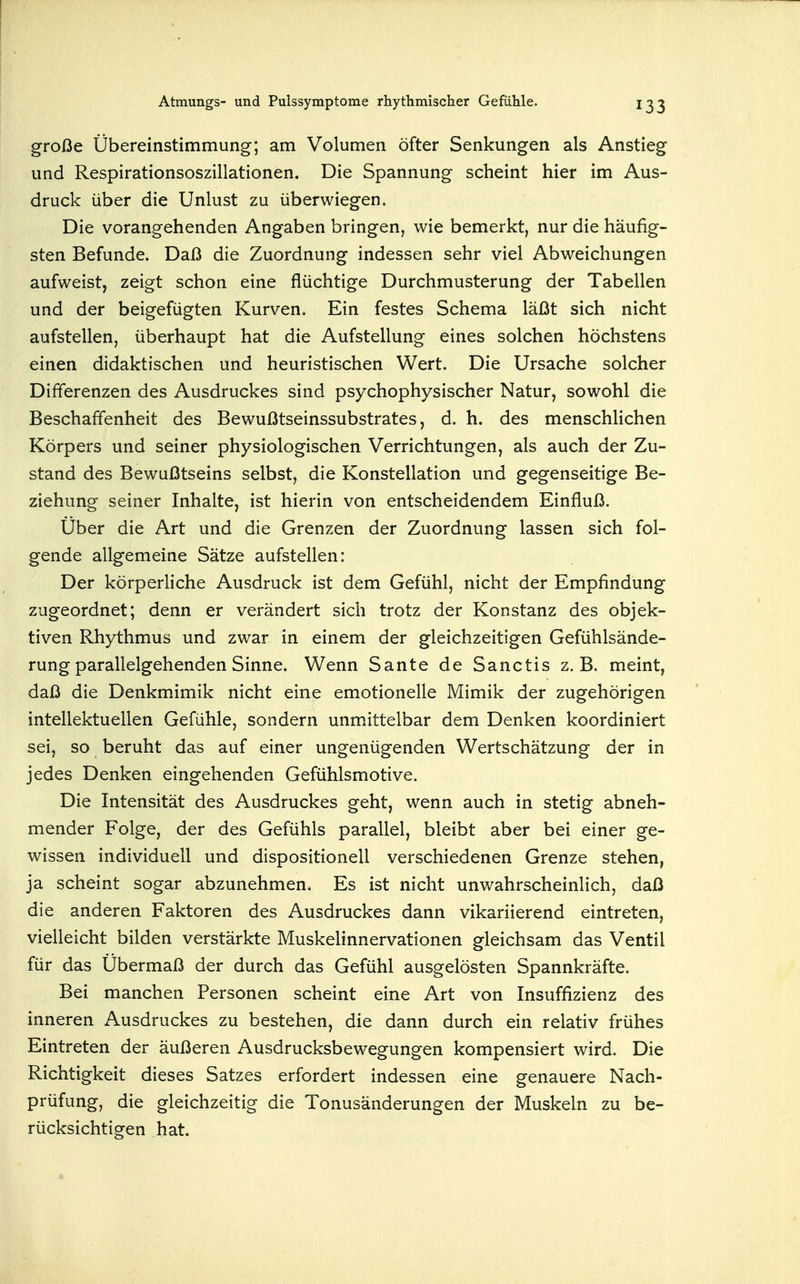 große Übereinstimmung-; am Volumen öfter Senkungen als Anstieg und Respirationsoszillationen. Die Spannung scheint hier im Aus- druck über die Unlust zu überwiegen. Die vorangehenden Angaben bringen, wie bemerkt, nur die häufig- sten Befunde. Daß die Zuordnung indessen sehr viel Abweichungen aufweist, zeigt schon eine flüchtige Durchmusterung der Tabellen und der beigefügten Kurven. Ein festes Schema läßt sich nicht aufstellen, überhaupt hat die Aufstellung eines solchen höchstens einen didaktischen und heuristischen Wert. Die Ursache solcher Differenzen des Ausdruckes sind psychophysischer Natur, sowohl die Beschaffenheit des Bewußtseinssubstrates, d. h. des menschlichen Körpers und seiner physiologischen Verrichtungen, als auch der Zu- stand des Bewußtseins selbst, die Konstellation und gegenseitige Be- ziehung seiner Inhalte, ist hierin von entscheidendem Einfluß. Uber die Art und die Grenzen der Zuordnung lassen sich fol- gende allgemeine Sätze aufstellen: Der körperliche Ausdruck ist dem Gefühl, nicht der Empfindung zugeordnet; denn er verändert sich trotz der Konstanz des objek- tiven Rhythmus und zwar in einem der gleichzeitigen Gefühlsände- rung parallelgehenden Sinne. Wenn Sante de Sanctis z.B. meint, daß die Denkmimik nicht eine emotionelle Mimik der zugehörigen intellektuellen Gefühle, sondern unmittelbar dem Denken koordiniert sei, so beruht das auf einer ungenügenden Wertschätzung der in jedes Denken eingehenden Gefühlsmotive. Die Intensität des Ausdruckes geht, wenn auch in stetig abneh- mender Folge, der des Gefühls parallel, bleibt aber bei einer ge- wissen individuell und dispositionell verschiedenen Grenze stehen, ja scheint sogar abzunehmen. Es ist nicht unwahrscheinlich, daß die anderen Faktoren des Ausdruckes dann vikariierend eintreten, vielleicht bilden verstärkte Muskelinnervationen gleichsam das Ventil für das Übermaß der durch das Gefühl ausgelösten Spannkräfte. Bei manchen Personen scheint eine Art von Insuffizienz des inneren Ausdruckes zu bestehen, die dann durch ein relativ frühes Eintreten der äußeren Ausdrucksbewegungen kompensiert wird. Die Richtigkeit dieses Satzes erfordert indessen eine genauere Nach- prüfung, die gleichzeitig die Tonusänderungen der Muskeln zu be- rücksichtigen hat.