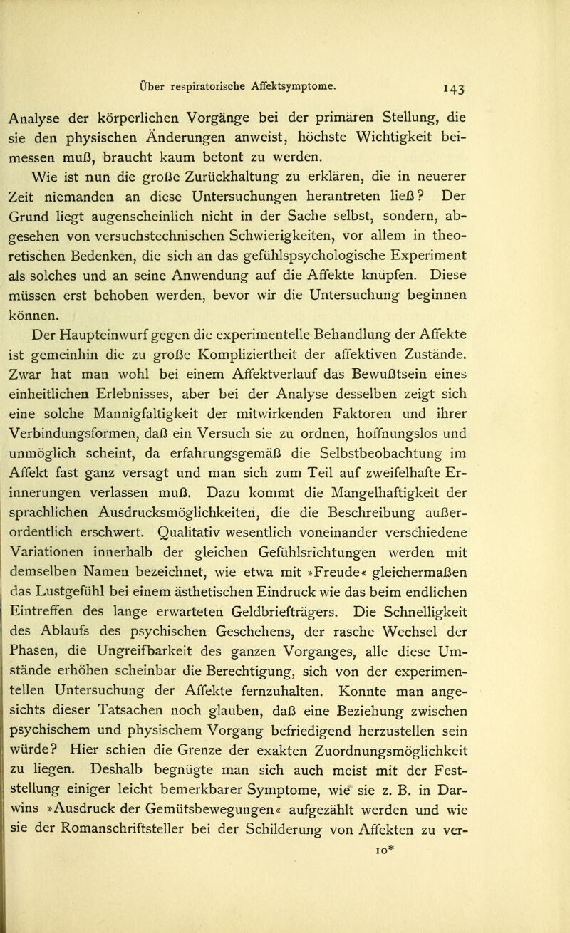 Analyse der körperlichen Vorgänge bei der primären Stellung, die sie den physischen Änderungen anweist, höchste Wichtigkeit bei- messen muß, braucht kaum betont zu werden. Wie ist nun die große Zurückhaltung zu erklären, die in neuerer Zeit niemanden an diese Untersuchungen herantreten ließ? Der Grund liegt augenscheinlich nicht in der Sache selbst, sondern, ab- gesehen von versuchstechnischen Schwierigkeiten, vor allem in theo- retischen Bedenken, die sich an das gefühlspsychologische Experiment als solches und an seine Anwendung auf die Affekte knüpfen. Diese müssen erst behoben werden, bevor wir die Untersuchung beginnen können. Der Haupteinwurf gegen die experimentelle Behandlung der Affekte ist gemeinhin die zu große Kompliziertheit der affektiven Zustände. Zwar hat man wohl bei einem Affektverlauf das Bewußtsein eines einheitlichen Erlebnisses, aber bei der Analyse desselben zeigt sich eine solche Mannigfaltigkeit der mitwirkenden Faktoren und ihrer Verbindungsformen, daß ein Versuch sie zu ordnen, hoffnungslos und unmöglich scheint, da erfahrungsgemäß die Selbstbeobachtung im Affekt fast ganz versagt und man sich zum Teil auf zweifelhafte Er- innerungen verlassen muß. Dazu kommt die Mangelhaftigkeit der sprachlichen Ausdrucksmöglichkeiten, die die Beschreibung außer- ordentlich erschwert. Qualitativ wesentlich voneinander verschiedene Variationen innerhalb der gleichen Gefühlsrichtungen werden mit demselben Namen bezeichnet, wie etwa mit »Freude« gleichermaßen das Lustgefühl bei einem ästhetischen Eindruck wie das beim endlichen Eintreffen des lange erwarteten Geldbriefträgers. Die Schnelligkeit des Ablaufs des psychischen Geschehens, der rasche Wechsel der Phasen, die Ungreifbarkeit des ganzen Vorganges, alle diese Um- stände erhöhen scheinbar die Berechtigung, sich von der experimen- tellen Untersuchung der Affekte fernzuhalten. Konnte man ange- sichts dieser Tatsachen noch glauben, daß eine Beziehung zwischen psychischem und physischem Vorgang befriedigend herzustellen sein würde? Hier schien die Grenze der exakten Zuordnungsmöglichkeit zu liegen. Deshalb begnügte man sich auch meist mit der Fest- stellung einiger leicht bemerkbarer Symptome, wie sie z. B. in Dar- wins »Ausdruck der Gemütsbewegungen« aufgezählt werden und wie sie der Romanschriftsteller bei der Schilderung von Affekten zu ver-