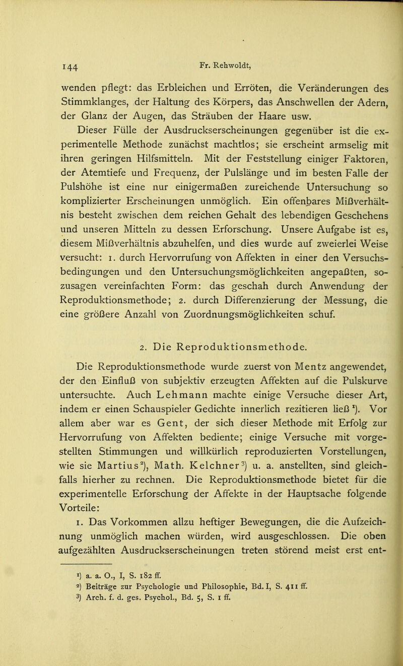 wenden pflegt: das Erbleichen und Erröten, die Veränderungen des Stimmklanges, der Haltung des Körpers, das Anschwellen der Adern, der Glanz der Augen, das Sträuben der Haare usw. Dieser Fülle der Ausdruckserscheinungen gegenüber ist die ex- perimentelle Methode zunächst machtlos; sie erscheint armselig mit ihren geringen Hilfsmitteln. Mit der Feststellung einiger Faktoren, der Atemtiefe und Frequenz, der Pulslänge und im besten Falle der Fulshöhe ist eine nur einigermaßen zureichende Untersuchung so komplizierter Erscheinungen unmöglich. Ein offenbares Mißverhält- nis besteht zwischen dem reichen Gehalt des lebendigen Geschehens und unseren Mitteln zu dessen Erforschung. Unsere Aufgabe ist es, diesem Mißverhältnis abzuhelfen, und dies wurde auf zweierlei Weise versucht: i. durch Hervorrufung von Affekten in einer den Versuchs- bedingungen und den Untersuchungsmöglichkeiten angepaßten, so- zusagen vereinfachten Form: das geschah durch Anwendung der Reproduktionsmethode; 2. durch Differenzierung der Messung, die eine größere Anzahl von Zuordnungsmöglichkeiten schuf. 2. Die Reproduktionsmethode. Die Reproduktionsmethode wurde zuerst von Mentz angewendet, der den Einfluß von subjektiv erzeugten Affekten auf die Fulskurve untersuchte. Auch Lehmann machte einige Versuche dieser Art, indem er einen Schauspieler Gedichte innerlich rezitieren ließ Vor allem aber war es Gent, der sich dieser Methode mit Erfolg zur Hervorrufung von Affekten bediente; einige Versuche mit vorge- stellten Stimmungen und willkürlich reproduzierten Vorstellungen, wie sie Martins^), Math. Kelchner^) u. a. anstellten, sind gleich- falls hierher zu rechnen. Die Reproduktionsmethode bietet für die experimentelle Erforschung der Affekte in der Hauptsache folgende Vorteile: I. Das Vorkommen allzu heftiger Bewegungen, die die Aufzeich- nung unmögHch machen würden, wird ausgeschlossen. Die oben aufgezählten Ausdruckserscheinungen treten störend meist erst ent- 1) a. a. O., I, S. 182 fF. 2) Beiträge zur Psychologie und Philosophie, Bd. I, S. 411 fF. 3) Arch. f. d. ges. Psychol., Bd. 5, S. i ff.