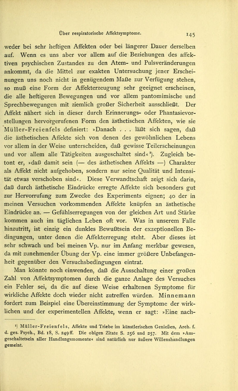 weder bei sehr heftigen Affekten oder bei längerer Dauer derselben auf. Wenn es uns aber vor allem auf die Beziehungen des affek- tiven psychischen Zustandes zu den Atem- und Pulsveränderungen ankommt, da die Mittel zur exakten Untersuchung jener Erschei- nungen uns noch nicht in genügendem Maße zur Verfügung stehen, so muß eine Form der Affekterzeugung sehr geeignet erscheinen, die alle heftigeren Bewegungen und vor allem pantomimische und Sprechbewegungen mit ziemlich großer Sicherheit ausschHeßt. Der Affekt nähert sich in dieser durch Erinnerungs- oder Phantasievor- stellungen hervorgerufenen Form den ästhetischen Affekten, wie sie Müller-Freienfels definiert: »Danach . . . läßt sich sagen, daß die ästhetischen Affekte sich von denen des gewöhnlichen Lebens vor allem in der Weise unterscheiden, daß gewisse Teilerscheinungen und vor allem alle Tätigkeiten ausgeschaltet sind« Zugleich be- tont er, »daß damit sein (— des ästhetischen Affekts —) Charakter als Affekt nicht aufgehoben, sondern nur seine Qualität und Intensi- tät etwas verschoben sind«. Diese Verwandtschaft zeigt sich darin, daß durch ästhetische Eindrücke erregte Affekte sich besonders gut zur Hervorrufung zum Zwecke des Experiments eignen; 40 der in meinen Versuchen vorkommenden Affekte knüpfen an ästhetische Eindrücke an. — Gefühlserregungen von der gleichen Art und Stärke kommen auch im täglichen Leben oft vor. Was in unserem Falle hinzutritt, ist einzig ein dunkles Bewußtsein der exzeptionellen Be- dingungen, unter denen die Affekterregung steht. Aber dieses ist sehr schwach und bei meinen Vp. nur im Anfang merkbar gewesen, da mit zunehmender Übung der Vp. eine immer größere Unbefangen- heit gegenüber den Versuchsbedingungen eintrat. Man könnte noch einwenden, daß die Ausschaltung einer großen Zahl von Affektsymptomen durch die ganze Anlage des Versuches ein Fehler sei, da die auf diese Weise erhaltenen Symptome für wirkliche Affekte doch wieder nicht zutreffen würden. Minnemann fordert zum Beispiel eine Übereinstimmung der Symptome der wirk- Hchen und der experimentellen Affekte, wenn er sagt: »Eine nach- ^) Müller-Fr eienfels, Affekte und Triebe im künstlerischen Genießen, Arch. f. d. ges. Psych., Bd. 18, S. 2490. Die obigen Zitate S. 256 und 257. Mit dem *Aus- geschaltetsein aller Handlungsmomente« sind natürlich nur äußere Willenshandlungen gemeint.