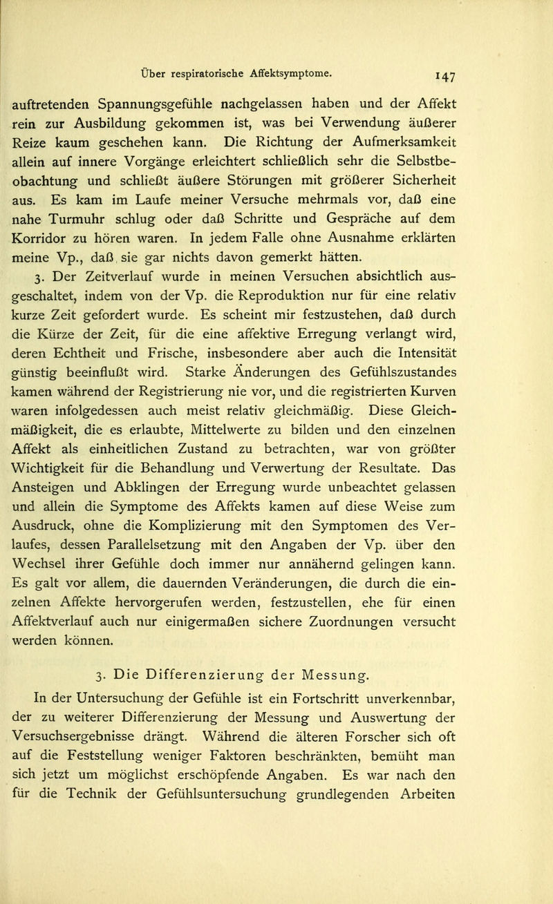 auftretenden Spannungsgefühle nachgelassen haben und der Affekt rein zur Ausbildung gekommen ist, was bei Verwendung äußerer Reize kaum geschehen kann. Die Richtung der Aufmerksamkeit allein auf innere Vorgänge erleichtert schließlich sehr die Selbstbe- obachtung und schließt äußere Störungen mit größerer Sicherheit aus. Es kam im Laufe meiner Versuche mehrmals vor, daß eine nahe Turmuhr schlug oder daß Schritte und Gespräche auf dem Korridor zu hören waren. In jedem Falle ohne Ausnahme erklärten meine Vp., daß , sie gar nichts davon gemerkt hätten. 3. Der Zeitverlauf wurde in meinen Versuchen absichtlich aus- geschaltet, indem von der Vp. die Reproduktion nur für eine relativ kurze Zeit gefordert wurde. Es scheint mir festzustehen, daß durch die Kürze der Zeit, für die eine affektive Erregung verlangt wird, deren Echtheit und Frische, insbesondere aber auch die Intensität günstig beeinflußt wird. Starke Änderungen des Gefühlszustandes kamen während der Registrierung nie vor, und die registrierten Kurven waren infolgedessen auch meist relativ gleichmäßig. Diese Gleich- mäßigkeit, die es erlaubte, Mittelwerte zu bilden und den einzelnen Affekt als einheitlichen Zustand zu betrachten, war von größter Wichtigkeit für die Behandlung und Verwertung der Resultate. Das Ansteigen und Abklingen der Erregung wurde unbeachtet gelassen und allein die Symptome des Affekts kamen auf diese Weise zum Ausdruck, ohne die Komplizierung mit den Symptomen des Ver- laufes, dessen Parallelsetzung mit den Angaben der Vp. über den Wechsel ihrer Gefühle doch immer nur annähernd gelingen kann. Es galt vor allem, die dauernden Veränderungen, die durch die ein- zelnen Affekte hervorgerufen werden, festzustellen, ehe für einen Affektverlauf auch nur einigermaßen sichere Zuordnungen versucht werden können. 3. Die Differenzierung der Messung. In der Untersuchung der Gefühle ist ein Fortschritt unverkennbar, der zu weiterer Differenzierung der Messung und Auswertung der Versuchsergebnisse drängt. Während die älteren Forscher sich oft auf die Feststellung weniger Faktoren beschränkten, bemüht man sich jetzt um möglichst erschöpfende Angaben. Es war nach den für die Technik der Gefühlsuntersuchung grundlegenden Arbeiten