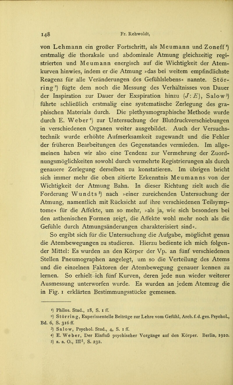 von Lehmann ein großer Fortischritt, als Meumann undZoneff^) erstmalig die thorakale und abdominale Atmung gleichzeitig regi- strierten und Meumann energisch auf die Wichtigkeit der Atem- kurven hinwies, indem er die Atmung »das bei weitem empfindlichste Reagenz für alle Veränderungen des Gefühlslebens« nannte. Stör- ring ^) fügte dem noch die Messung des Verhältnisses von Dauer der Inspiration zur Dauer der Exspiration hinzu [J'.E]^ Salow^) führte schließlich erstmalig eine systematische Zerlegung des gra- phischen Materials durch. Die plethysmographische Methode wurde durch E. Weber zur Untersuchung der Blutdruckverschiebungen in verschiedenen Organen weiter ausgebildet. Auch der Versuchs- technik wurde erhöhte Aufmerksamkeit zugewandt und die Fehler der früheren Bearbeitungen des Gegenstandes vermieden. Im allge- meinen haben wir also eine Tendenz zur Vermehrung der Zuord- nungsmöglichkeiten sowohl durch vermehrte Registrierungen als durch genauere Zerlegung derselben zu konstatieren. Im übrigen bricht sich immer mehr die oben zitierte Erkenntnis Meumanns von der Wichtigkeit der Atmung Bahn. In dieser Richtung zielt auch die Forderung Wundts^) nach »einer zureichenden Untersuchung der Atmung, namentlich mit Rücksicht auf ihre verschiedenen Teilsymp- tome« für die Affekte, um so mehr, »als ja, wie sich besonders bei den asthenischen Formen zeigt, die Affekte wohl mehr noch als die Gefühle durch Atmungsänderungen charakterisiert sind«. So ergibt sich für die Untersuchung die Aufgabe, möglichst genau die Atembewegungen zu studieren. Hierzu bediente ich mich folgen- der Mittel: Es wurden an den Körper der Vp. an fünf verschiedenen Stellen Pneumographen angelegt, um so die Verteilung des Atems und die einzelnen Faktoren der Atembewegung genauer kennen zu lernen. So erhielt ich fünf Kurven, deren jede nun wieder weiterer Ausmessung unterworfen wurde. Es wurden an jedem Atemzug die in Fig. I erklärten Bestimmungsstücke gemessen. 1) Philos. Stud., i8, S. I fr. 2) Stör ring, Experimentelle Beiträge zur Lehre vom Gefühl, Arch.f. d.ges. Psychol., Bd. 6, S. 316 ff. 3) Salow, Psychol. Stud., 4, S. i ff. 4) E. Weber, Der Einfluß psychischer Vorgänge auf den Körper. Berlin, 1910.