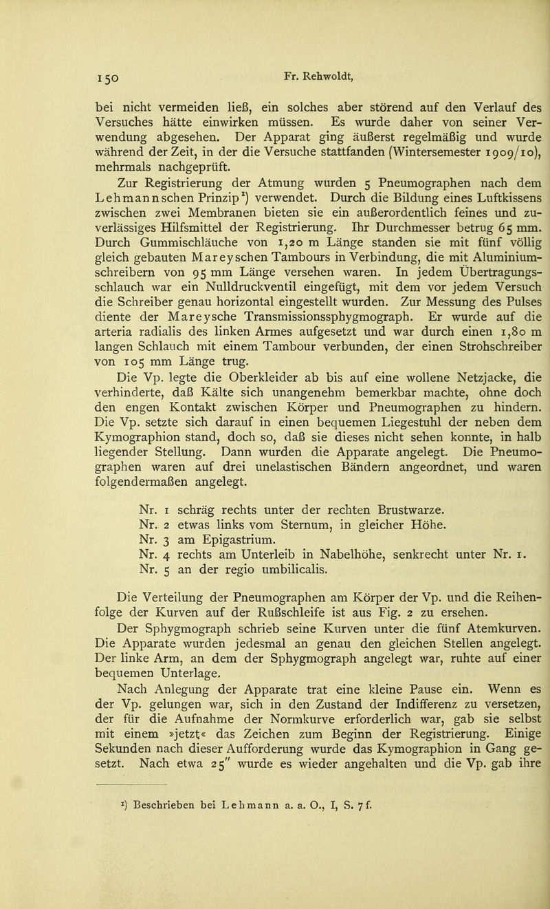 bei nicht vermeiden ließ, ein solches aber störend auf den Verlauf des Versuches hätte einwirken müssen. Es wurde daher von seiner Ver- wendung abgesehen. Der Apparat ging äußerst regelmäßig und wurde während der Zeit, in der die Versuche stattfanden (Wintersemester 1909/10), mehrmals nachgeprüft. Zur Registrierung der Atmung wurden 5 Pneumographen nach dem Lehmann sehen Prinzip') verwendet. Durch die Bildung eines Luftkissens zwischen zwei Membranen bieten sie ein außerordentlich feines und zu- verlässiges Hilfsmittel der Registrierung. Ihr Durchmesser betrug 65 mm. Durch Gummischläuche von 1,20 m Länge standen sie mit fünf völlig gleich gebauten Marey sehen Tambours in Verbindung, die mit Aluminium- schreibern von 95 mm Länge versehen waren. In jedem Übertragungs- schlauch war ein Nulldruckventil eingefügt, mit dem vor jedem Versuch die Schreiber genau horizontal eingestellt wurden. Zur Messung des Pulses diente der Marey sehe Transmissionssphygmograph. Er wurde auf die arteria radialis des linken Armes aufgesetzt und war durch einen 1,80 m langen Schlauch mit einem Tambour verbunden, der einen Strohschreiber von 105 mm Länge trug. Die Vp. legte die Oberkleider ab bis auf eine wollene Netzjacke, die verhinderte, daß Kälte sich unangenehm bemerkbar machte, ohne doch den engen Kontakt zwischen Körper und Pneumographen zu hindern. Die Vp. setzte sich darauf in einen bequemen Liegestuhl der neben dem Kymographion stand, doch so, daß sie dieses nicht sehen konnte, in halb liegender Stellung. Dann wurden die Apparate angelegt. Die Pneumo- graphen waren auf drei unelastischen Bändern angeordnet, und waren folgendermaßen angelegt. Nr. I schräg rechts unter der rechten Brustwarze. Nr. 2 etwas links vom Sternum, in gleicher Höhe. Nr. 3 am Epigastrium. Nr. 4 rechts am Unterleib in Nabelhöhe, senkrecht unter Nr. i. Nr. 5 an der regio umbilicalis. Die Verteilung der Pneumographen am Körper der Vp. und die Reihen- folge der Kurven auf der Rußschleife ist aus Fig. 2 zu ersehen. Der Sphygmograph schrieb seine Kurven unter die fünf Atemkurven. Die Apparate wurden jedesmal an genau den gleichen Stellen angelegt. Der linke Arm, an dem der Sphygmograph angelegt war, ruhte auf einer bequemen Unterlage. Nach Anlegung der Apparate trat eine kleine Pause ein. Wenn es der Vp. gelungen war, sich in den Zustand der Indifferenz zu versetzen, der für die Aufnahme der Normkurve erforderlich war, gab sie selbst mit einem »jetzt« das Zeichen zum Beginn der Registrierung. Einige Sekunden nach dieser Aufforderung wurde das Kymographion in Gang ge- setzt. Nach etwa 25 wurde es wieder angehalten und die Vp. gab ihre ^) Beschrieben bei Lehmann a. a. O., I, S. 7f.