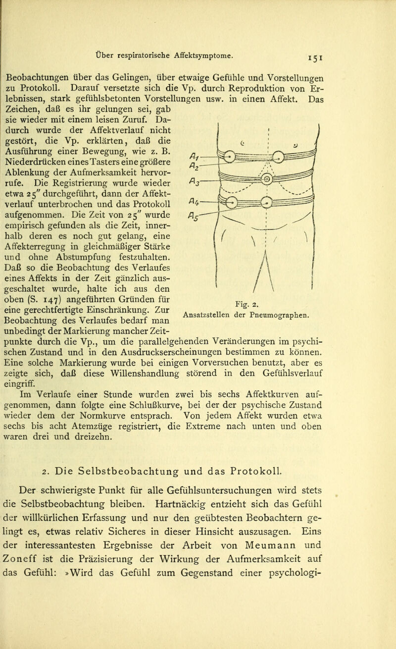 Beobachtungen über das Gelingen, über etwaige Gefühle und Vorstellungen zu Protokoll. Darauf versetzte sich die Vp. durch Reproduktion von Er- lebnissen, stark gefühlsbetonten Vorstellungen usw. in einen Affekt. Das Zeichen, daß es ihr gelungen sei, gab sie wieder mit einem leisen Zuruf. Da- durch wurde der Affektverlauf nicht gestört, die Vp. erklärten, daß die Ausführung einer Bewegung, wie z. B. Niederdrücken eines Tasters eine größere Ablenkung der Aufmerksamkeit hervor- rufe. Die Registrierung wurde wieder etwa 25'' durchgeführt, dann der Affekt- verlauf unterbrochen und das Protokoll aufgenommen. Die Zeit von 25 wurde empirisch gefunden als die Zeit, inner- halb deren es noch gut gelang, eine Afifekterregung in gleichmäßiger Stärke und ohne Abstumpfung festzuhalten. Daß so die Beobachtung des Verlaufes eines Affekts in der Zeit gänzlich aus- geschaltet wurde, halte ich aus den oben (S. 147) angeführten Gründen für eine gerechtfertigte Einschränkung. Zur Beobachtung des Verlaufes bedarf man unbedingt der Markierung mancher Zeit- punkte durch die Vp., um die parallelgehenden Veränderungen im psychi- schen Zustand und in den Ausdruckserscheinungen bestimmen zu können. Eine solche Markierung wurde bei einigen Vorversuchen benutzt, aber es zeigte sich, daß diese Willenshandlung störend in den Gefühlsverlauf eingriff. Im Verlaufe einer Stunde wurden zwei bis sechs Affektkurven auf- genommen, dann folgte eine Schlußkurve, bei der der psychische Zustand wieder dem der Normkurve entsprach. Von jedem Affekt wurden etwa sechs bis acht Atemzüge registriert, die Extreme nach unten und oben waren drei und dreizehn. Fig. 2. Ansatzstellen der Pneumographen. 2. Die Selbstbeobachtung und das Protokoll. Der schwierigste Punkt für alle Gefühlsuntersuchungen wird stets die Selbstbeobachtung bleiben. Hartnäckig entzieht sich das Gefühl der willkürlichen Erfassung und nur den geübtesten Beobachtern ge- lingt es, etwas relativ Sicheres in dieser Hinsicht auszusagen. Eins der interessantesten Ergebnisse der Arbeit von Meumann und Zoneff ist die Präzisierung der Wirkung der Aufmerksamkeit auf das Gefühl: »Wird das Gefühl zum Gegenstand einer psychologi-