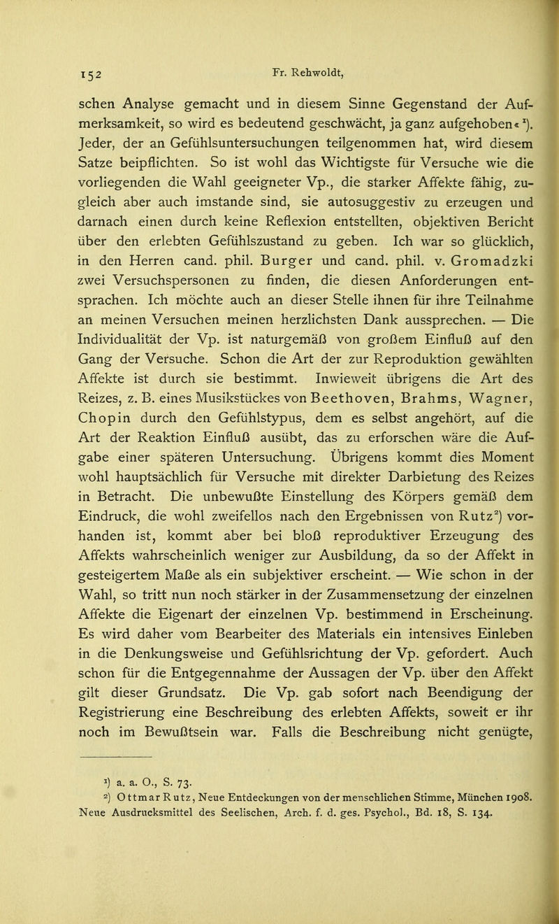 sehen Analyse gemacht und in diesem Sinne Gegenstand der Auf- merksamkeit, so wird es bedeutend geschwächt, ja ganz aufgehoben« Jeder, der an Gefühlsuntersuchungen teilgenommen hat, wird diesem Satze beipflichten. So ist wohl das Wichtigste für Versuche wie die vorliegenden die Wahl geeigneter Vp., die starker Affekte fähig, zu- gleich aber auch imstande sind, sie autosuggestiv zu erzeugen und darnach einen durch keine Reflexion entstellten, objektiven Bericht über den erlebten Gefühlszustand zu geben. Ich war so glücklich, in den Herren cand. phil. Burger und cand. phil. v. Gromadzki zwei Versuchspersonen zu finden, die diesen Anforderungen ent- sprachen. Ich möchte auch an dieser Stelle ihnen für ihre Teilnahme an meinen Versuchen meinen herzlichsten Dank aussprechen. — Die Individualität der Vp. ist naturgemäß von großem Einfluß auf den Gang der Versuche. Schon die Art der zur Reproduktion gewählten Affekte ist durch sie bestimmt. Inwieweit übrigens die Art des Reizes, z. B. eines Musikstückes von Beethoven, Brahms, Wagner, Chopin durch den Gefühlstypus, dem es selbst angehört, auf die Art der Reaktion Einfluß ausübt, das zu erforschen wäre die Auf- gabe einer späteren Untersuchung. Übrigens kommt dies Moment wohl hauptsächlich für Versuche mit direkter Darbietung des Reizes in Betracht. Die unbewußte Einstellung des Körpers gemäß dem Eindruck, die wohl zweifellos nach den Ergebnissen von Rutz^) vor- handen ist, kommt aber bei bloß reproduktiver Erzeugung des Affekts wahrscheinlich weniger zur Ausbildung, da so der Affekt in gesteigertem Maße als ein subjektiver erscheint. — Wie schon in der Wahl, so tritt nun noch stärker in der Zusammensetzung der einzelnen Affekte die Eigenart der einzelnen Vp. bestimmend in Erscheinung. Es wird daher vom Bearbeiter des Materials ein intensives Einleben in die Denkungsweise und Gefühlsrichtung der Vp. gefordert. Auch schon für die Entgegennahme der Aussagen der Vp. über den Affekt gilt dieser Grundsatz. Die Vp. gab sofort nach Beendigung der Registrierung eine Beschreibung des erlebten Affekts, soweit er ihr noch im Bewußtsein war. Falls die Beschreibung nicht genügte, 1) a. a. O., S. 73- 2) O ttmar Rutz, Neue Entdeckungen von der menschlichen Stimme, München 1908. Neue Ausdrucksmittel des Seelischen, Arch. f. d. ges. Psycho!., Bd. 18, S. 134.