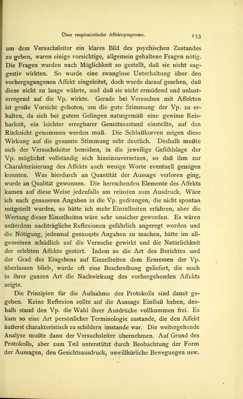 um dem Versuchsleiter ein klares Bild des psychischen Zustandes zu geben, waren einige vorsichtige, allgemein gehaltene Fragen nötig. Die Fragen wurden nach Möglichkeit so gestellt, daß sie nicht sug- gestiv wirkten. So wurde eine zwanglose Unterhaltung über den vorhergegangenen Affekt eingeleitet, doch wurde darauf gesehen, daß diese nicht zu lange währte, und daß sie nicht ermüdend und unlust- erregend auf die Vp. wirkte. Gerade bei Versuchen mit Affekten ist große Vorsicht geboten, um die gute Stimmung der Vp. zu er- halten, da sich bei gutem Gelingen naturgemäß eine gewisse Reiz- barkeit, ein leichter erregbarer Gemütszustand einstellte, auf den Rücksicht genommen werden muß. Die Schlußkurven zeigen diese Wirkung auf die gesamte Stimmung sehr deutlich. Deshalb mußte sich der Versuchsleiter bemühen, in die jeweilige Gefühlslage der Vp. möglichst vollständig sich hineinzuversetzen, so daß ihm zur Charakterisierung des Affekts auch wenige Worte eventuell genügen konnten. Was hierdurch an Quantität der Aussage verloren ging, wurde an Qualität gewonnen. Die herrschenden Elemente des Affekts kamen auf diese Weise jedenfalls am reinsten zum Ausdruck. Wäre ich nach genaueren Angaben in die Vp. gedrungen, die nicht spontan mitgeteilt wurden, so hätte ich mehr Einzelheiten erfahren, aber die Wertung dieser Einzelheiten wäre sehr unsicher geworden. Es wären außerdem nachträgliche Reflexionen gefährlich angeregt worden und die Nötigung, jedesmal genaueste Angaben zu machen, hätte im all- gemeinen schädlich auf die Versuche gewirkt und die Natürlichkeit der erlebten Affekte gestört. Indem so die Art des Berichtes und der Grad des Eingehens auf Einzelheiten dem Ermessen der Vp. überlassen blieb, wurde oft eine Beschreibung geliefert, die noch in ihrer ganzen Art die Nachwirkung des vorhergehenden Affekts zeigte. Die Prinzipien für die Aufnahme des Protokolls sind damit ge- geben. Keine Reflexion sollte auf die Aussage Einfluß haben, des- halb stand den Vp. die Wahl ihrer Ausdrücke vollkommen frei. Es kam so eine Art persönlicher Terminologie zustande, die den Affekt äußerst charakteristisch zu schildern imstande war. Die weitergehende Analyse mußte dann der Versuchsleiter übernehmen. Auf Grund des Protokolls, aber zum Teil unterstützt durch Beobachtung der Form der Aussagen, den Gesichtsausdruck, unwillkürliche Bewegungen usw.