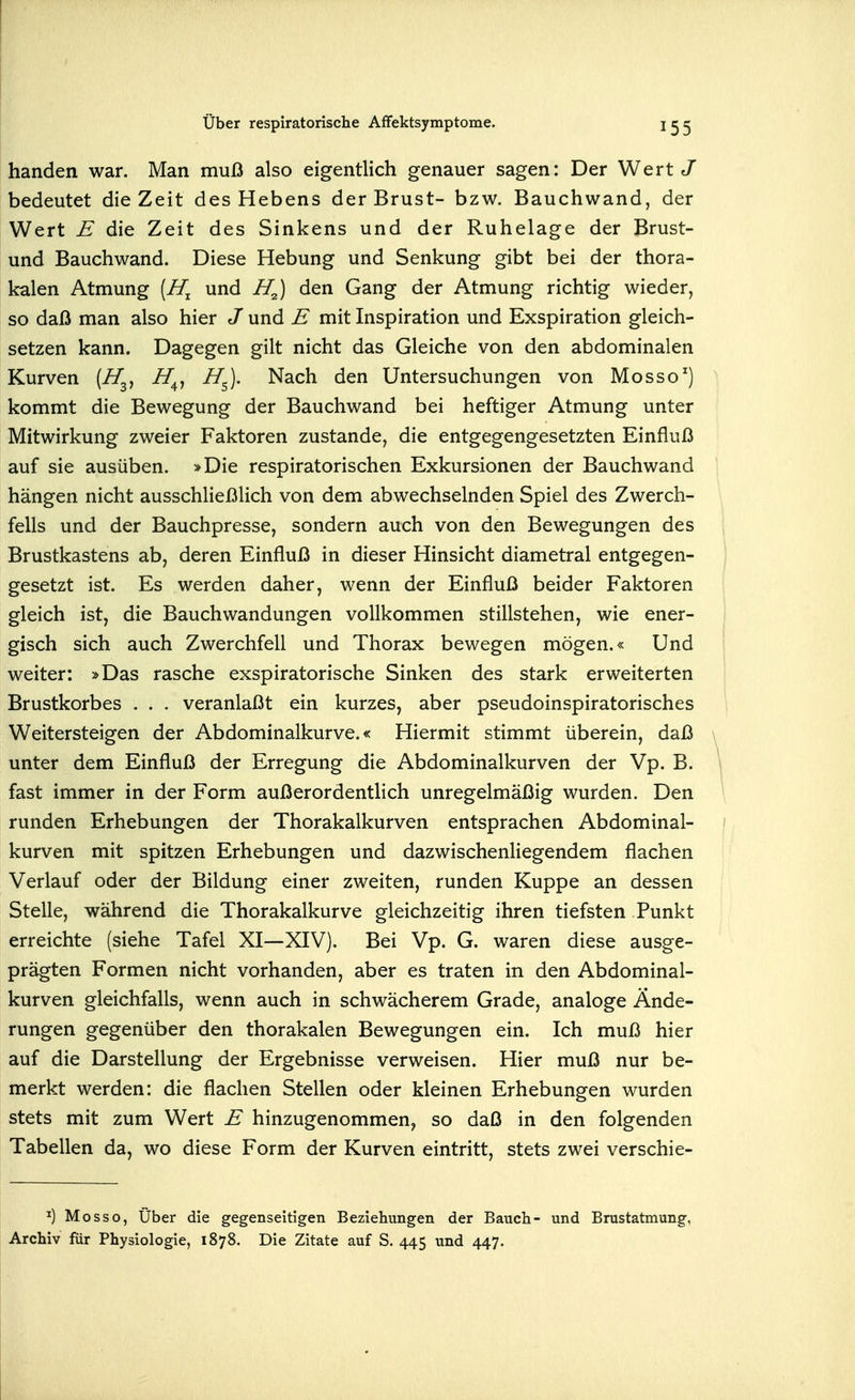 banden war. Man muß also eigentlich genauer sagen: Der Wert J bedeutet die Zeit des Hebens der Brust- bzw. Bauchwand, der Wert E die Zeit des Sinkens und der Ruhelage der Brust- und Bauchwand. Diese Hebung und Senkung gibt bei der thora- kalen Atmung [H^ und den Gang der Atmung richtig wieder, so daß man also hier J und E mit Inspiration und Exspiration gleich- setzen kann. Dagegen gilt nicht das Gleiche von den abdominalen Kurven [H^^ Z/^, H^. Nach den Untersuchungen von Mosso) kommt die Bewegung der Bauchwand bei heftiger Atmung unter Mitwirkung zweier Faktoren zustande, die entgegengesetzten Einfluß auf sie ausüben. »Die respiratorischen Exkursionen der Bauchwand hängen nicht ausschließlich von dem abwechselnden Spiel des Zwerch- fells und der Bauchpresse, sondern auch von den Bewegungen des Brustkastens ab, deren Einfluß in dieser Hinsicht diametral entgegen- gesetzt ist. Es werden daher, wenn der Einfluß beider Faktoren gleich ist, die Bauchwandungen vollkommen stillstehen, wie ener- gisch sich auch Zwerchfell und Thorax bewegen mögen.« Und weiter: »Das rasche exspiratorische Sinken des stark erweiterten Brustkorbes . . . veranlaßt ein kurzes, aber pseudoinspiratorisches Weitersteigen der Abdominalkurve.« Hiermit stimmt überein, daß unter dem Einfluß der Erregung die Abdominalkurven der Vp. B. fast immer in der Form außerordentlich unregelmäßig wurden. Den runden Erhebungen der Thorakalkurven entsprachen Abdominal- kurven mit spitzen Erhebungen und dazwischenliegendem flachen Verlauf oder der Bildung einer zweiten, runden Kuppe an dessen Stelle, während die Thorakalkurve gleichzeitig ihren tiefsten Punkt erreichte (siehe Tafel XI—XIV). Bei Vp. G. waren diese ausge- prägten Formen nicht vorhanden, aber es traten in den Abdominal- kurven gleichfalls, wenn auch in schwächerem Grade, analoge Ände- rungen gegenüber den thorakalen Bewegungen ein. Ich muß hier auf die Darstellung der Ergebnisse verweisen. Hier muß nur be- merkt werden: die flachen Stellen oder kleinen Erhebungen wurden stets mit zum Wert E hinzugenommen, so daß in den folgenden Tabellen da, wo diese Form der Kurven eintritt, stets zwei verschie- ^) Mo SSO, Über die gegenseitigen Beziehungen der Bauch- und Brustatmung, Archiv für Physiologie, 1878. Die Zitate auf S. 445 und 447.