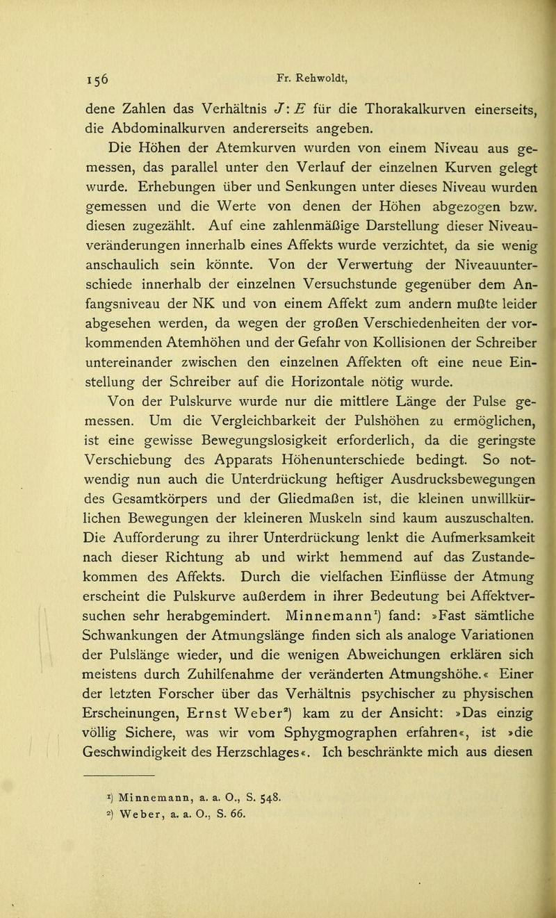 dene Zahlen das Verhältnis J\E für die Thorakalkurven einerseits, die Abdominalkurven andererseits angeben. Die Höhen der Atemkurven wurden von einem Niveau aus ge- messen, das parallel unter den Verlauf der einzelnen Kurven gelegt wurde. Erhebungen über und Senkungen unter dieses Niveau wurden gemessen und die Werte von denen der Höhen abgezogen bzw. diesen zugezählt. Auf eine zahlenmäßige Darstellung dieser Niveau- veränderungen innerhalb eines Affekts wurde verzichtet, da sie wenig anschaulich sein könnte. Von der Verwertung der Niveauunter- schiede innerhalb der einzelnen Versuchstunde gegenüber dem An- fangsniveau der NK und von einem Affekt zum andern mußte leider abgesehen werden, da wegen der großen Verschiedenheiten der vor- kommenden Atemhöhen und der Gefahr von Kollisionen der Schreiber untereinander zwischen den einzelnen Affekten oft eine neue Ein- stellung der Schreiber auf die Horizontale nötig wurde. Von der Pulskurve wurde nur die mittlere Länge der Pulse ge- messen. Um die Vergleichbarkeit der Pulshöhen zu ermöglichen, ist eine gewisse Bewegungslosigkeit erforderlich, da die geringste Verschiebung des Apparats Höhenunterschiede bedingt. So not- wendig nun auch die Unterdrückung heftiger Ausdrucksbewegungen des Gesamtkörpers und der Ghedmaßen ist, die kleinen unwillkür- lichen Bewegungen der kleineren Muskeln sind kaum auszuschalten. Die Aufforderung zu ihrer Unterdrückung lenkt die Aufmerksamkeit nach dieser Richtung ab und wirkt hemmend auf das Zustande- kommen des Affekts. Durch die vielfachen Einflüsse der Atmung erscheint die Pulskurve außerdem in ihrer Bedeutung bei Affektver- suchen sehr herabgemindert. Minnemann^) fand: »Fast sämtliche Schwankungen der Atmungslänge finden sich als analoge Variationen der Pulslänge wieder, und die wenigen Abweichungen erklären sich meistens durch Zuhilfenahme der veränderten Atmungshöhe.« Einer der letzten Forscher über das Verhältnis psychischer zu physischen Erscheinungen, Ernst Weber*) kam zu der Ansicht: »Das einzig völlig Sichere, was wir vom Sphygmographen erfahren«, ist »die Geschwindigkeit des Herzschlages«. Ich beschränkte mich aus diesen 1) Minnemann, a. a. O., S. 548. 2) Weber, a. a. O., S. 66.