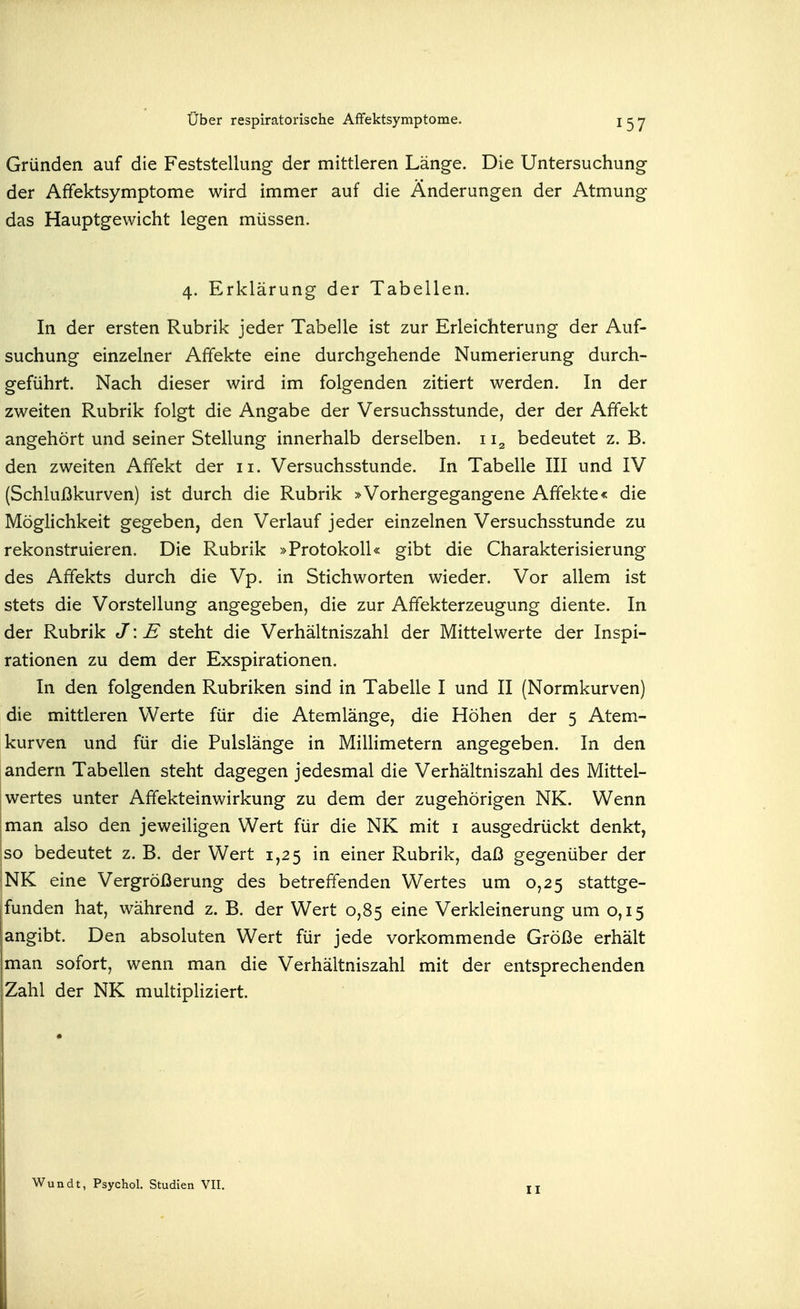 Gründen auf die Feststellung der mittleren Länge. Die Untersuchung der Afifektsymptome wird immer auf die Änderungen der Atmung das Hauptgewicht legen müssen. 4. Erklärung der Tabellen. In der ersten Rubrik jeder Tabelle ist zur Erleichterung der Auf- suchung einzelner Affekte eine durchgehende Numerierung durch- geführt. Nach dieser wird im folgenden zitiert werden. In der zweiten Rubrik folgt die Angabe der Versuchsstunde, der der Affekt angehört und seiner Stellung innerhalb derselben. 11^ bedeutet z. B. den zweiten Affekt der 11. Versuchsstunde. In Tabelle III und IV (Schlußkurven) ist durch die Rubrik »Vorhergegangene Affekte« die Möglichkeit gegeben, den Verlauf jeder einzelnen Versuchsstunde zu rekonstruieren. Die Rubrik »Protokoll« gibt die Charakterisierung des Affekts durch die Vp. in Stichworten wieder. Vor allem ist stets die Vorstellung angegeben, die zur Affekterzeugung diente. In der Rubrik J: E steht die Verhältniszahl der Mittelwerte der Inspi- rationen zu dem der Exspirationen. In den folgenden Rubriken sind in Tabelle I und II (Normkurven) die mittleren Werte für die Atemlänge, die Höhen der 5 Atem- kurven und für die Pulslänge in Millimetern angegeben. In den andern Tabellen steht dagegen jedesmal die Verhältniszahl des Mittel- wertes unter Affekteinwirkung zu dem der zugehörigen NK. Wenn man also den jeweiligen Wert für die NK mit i ausgedrückt denkt, so bedeutet z. B. der Wert 1,25 in einer Rubrik, daß gegenüber der NK eine Vergrößerung des betreffenden Wertes um 0,25 stattge- funden hat, während z. B. der Wert 0,85 eine Verkleinerung um 0,15 angibt. Den absoluten Wert für jede vorkommende Größe erhält man sofort, wenn man die Verhältniszahl mit der entsprechenden Zahl der NK multipliziert. II