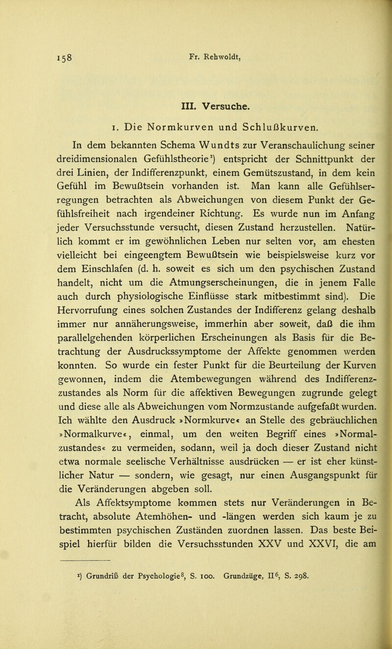 III. Versuche. I. Die Normkurven und Schlußkurven. In dem bekannten Schema Wundts zur Veranschaulichung seiner dreidimensionalen Gefühlstheorie ^) entspricht der Schnittpunkt der drei Linien, der Indifferenzpunkt, einem Gemütszustand, in dem kein Gefühl im Bewußtsein vorhanden ist. Man kann alle Gefühlser- regungen betrachten als Abweichungen von diesem Punkt der Ge- fühlsfreiheit nach irgendeiner Richtung. Es wurde nun im Anfang jeder Versuchsstunde versucht, diesen Zustand herzustellen. Natür- Hch kommt er im gewöhnlichen Leben nur selten vor, am ehesten vielleicht bei eingeengtem Bewußtsein wie beispielsweise kurz vor dem Einschlafen (d. h. soweit es sich um den psychischen Zustand handelt, nicht um die Atmungserscheinungen, die in jenem Falle auch durch physiologische Einflüsse stark mitbestimmt sind). Die Hervorrufung eines solchen Zustandes der Indifferenz gelang deshalb immer nur annäherungsweise, immerhin aber soweit, daß die ihm parallelgehenden körperhchen Erscheinungen als Basis für die Be- trachtung der Ausdruckssymptome der Affekte genommen werden konnten. So wurde ein fester Punkt für die Beurteilung der Kurven gewonnen, indem die Atembewegungen während des Indifferenz- zustandes als Norm für die affektiven Bewegungen zugrunde gelegt und diese alle als Abweichungen vom Normzustande aufgefaßt wurden. Ich wählte den Ausdruck »Normkurve« an Stelle des gebräuchlichen »Normalkurve«, einmal, um den weiten Begriff eines >Normal- zustandes« zu vermeiden, sodann, weil ja doch dieser Zustand nicht etwa normale seelische Verhältnisse ausdrücken — er ist eher künst- licher Natur — sondern, wie gesagt, nur einen Ausgangspunkt für die Veränderungen abgeben soll. Als Affektsymptome kommen stets nur Veränderungen in Be- tracht, absolute Atemhöhen- und -längen werden sich kaum je zu bestimmten psychischen Zuständen zuordnen lassen. Das beste Bei- spiel hierfür bilden die Versuchsstunden XXV und XXVI, die am I) Grundriß der Psychologie 8, S. loo. Grundzüge, II 6, S. 298.