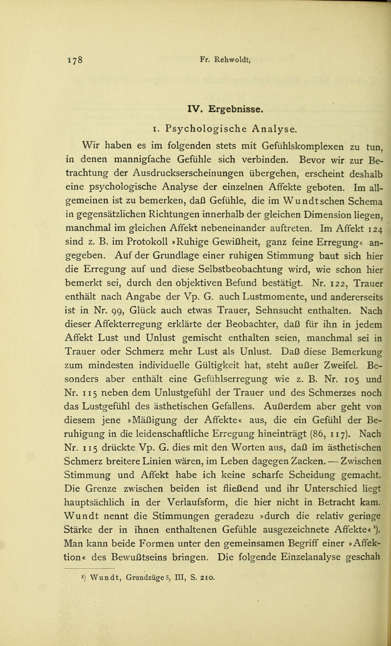 IV. Ergebnisse. I. Psychologische Analyse. Wir haben es im folgenden stets mit Gefühlskomplexen zu tun, in denen mannigfache Gefühle sich verbinden. Bevor wir zur Be- trachtung der Ausdruckserscheinungen übergehen, erscheint deshalb eine psychologische Analyse der einzelnen Affekte geboten. Im all- gemeinen ist zu bemerkeo, daß Gefühle, die im Wundtsehen Schema in gegensätzlichen Richtungen innerhalb der gleichen Dimension liegen, manchmal im gleichen Affekt nebeneinander auftreten. Im Affekt 124 sind z. B. im Protokoll »Ruhige Gewißheit, ganz feine Erregung« an- gegeben. Auf der Grundlage einer ruhigen Stimmung baut sich hier die Erregung auf und diese Selbstbeobachtung wird, wie schon hier bemerkt sei, durch den objektiven Befund bestätigt. Nr. 122, Trauer enthält nach Angabe der Vp. G. auch Lustmomente, und andererseits ist in Nr. 99, Glück auch etwas Trauer, Sehnsucht enthalten. Nach dieser Affekterregung erklärte der Beobachter, daß für ihn in jedem Affekt Lust und Unlust gemischt enthalten seien, manchmal sei in Trauer oder Schmerz mehr Lust als Unlust. Daß diese Bemerkung zum mindesten individuelle Gültigkeit hat, steht außer Zweifel. Be- sonders aber enthält eine Gefühlserregung wie z. B. Nr. 105 und Nr. 115 neben dem Unlustgefühl der Trauer und des Schmerzes noch das Lustgefühl des ästhetischen Gefallens. Außerdem aber geht von diesem jene »Mäßigung der Affekte« aus, die ein Gefühl der Be- ruhigung in die leidenschaftliche Erregung hineinträgt (86, 117). Nach Nr. 115 drückte Vp. G. dies mit den Worten aus, daß im ästhetischen Schmerz breitere Linien wären, im Leben dagegen Zacken. — Zwischen Stimmung und Affekt habe ich keine scharfe Scheidung gemacht. Die Grenze zwischen beiden ist fließend und ihr Unterschied Hegt hauptsächlich in der Verlaufsform, die hier nicht in Betracht kam. Wundt nennt die Stimmungen geradezu »durch die relativ geringe Stärke der in ihnen enthaltenen Gefühle ausgezeichnete Affekte«^). Man kann beide Formen unter den gemeinsamen Begriff einer »Affek- tion« des Bewußtseins bringen. Die folgende Einzelanalyse geschah t I) Wundt, Grundzüge5, III, S. 210.