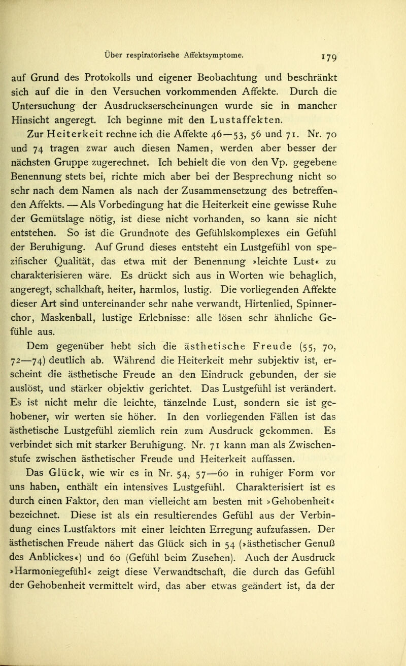 auf Grund des Protokolls und eigener Beobachtung und beschränkt sich auf die in den Versuchen vorkommenden Affekte. Durch die Untersuchung- der Ausdruckserscheinungen wurde sie in mancher Hinsicht angeregt. Ich beginne mit den Lustaffekten. Zur Heiterkeit rechne ich die Affekte 46—53, 56 und 71. Nr. 70 und 74 tragen zwar auch diesen Namen, werden aber besser der nächsten Gruppe zugerechnet. Ich behielt die von den Vp. gegebene Benennung stets bei, richte mich aber bei der Besprechung nicht so sehr nach dem Namen als nach der Zusammensetzung des betreffen-» den Affekts. — Als Vorbedingung hat die Heiterkeit eine gewisse Ruhe der Gemütslage nötig, ist diese nicht vorhanden, so kann sie nicht entstehen. So ist die Grundnote des Gefühlskomplexes ein Gefühl der Beruhigung. Auf Grund dieses entsteht ein Lustgefühl von spe- zifischer Qualität, das etwa mit der Benennung »leichte Lust« zu charakterisieren wäre. Es drückt sich aus in Worten wie behaglich, angeregt, schalkhaft, heiter, harmlos, lustig. Die vorliegenden Affekte dieser Art sind untereinander sehr nahe verwandt, Hirtenlied, Spinner- chor, Maskenball, lustige Erlebnisse: alle lösen sehr ähnliche Ge- fühle aus. Dem gegenüber hebt sich die ästhetische Freude (55, 70, 72—74) deutlich ab. Während die Heiterkeit mehr subjektiv ist, er- scheint die ästhetische Freude an den Eindruck gebunden, der sie auslöst, und stärker objektiv gerichtet. Das Lustgefühl ist verändert. Es ist nicht mehr die leichte, tänzelnde Lust, sondern sie ist ge- hobener, wir werten sie höher. In den vorliegenden Fällen ist das ästhetische Lustgefühl ziemlich rein zum Ausdruck gekommen. Es verbindet sich mit starker Beruhigung. Nr. 71 kann man als Zwischen- stufe zwischen ästhetischer Freude und Heiterkeit auffassen. Das Glück, wie wir es in Nr. 54, 57—60 in ruhiger Form vor uns haben, enthält ein intensives Lustgefühl. Charakterisiert ist es durch einen Faktor, den man vielleicht am besten mit »Gehobenheit« bezeichnet. Diese ist als ein resultierendes Gefühl aus der Verbin- dung eines Lustfaktors mit einer leichten Erregung aufzufassen. Der ästhetischen Freude nähert das Glück sich in 54 (»ästhetischer Genuß des Anblickes«) und 60 (Gefühl beim Zusehen). Auch der Ausdruck »Harmoniegefühl« zeigt diese Verwandtschaft, die durch das Gefühl der Gehobenheit vermittelt wird, das aber etwas geändert ist, da der