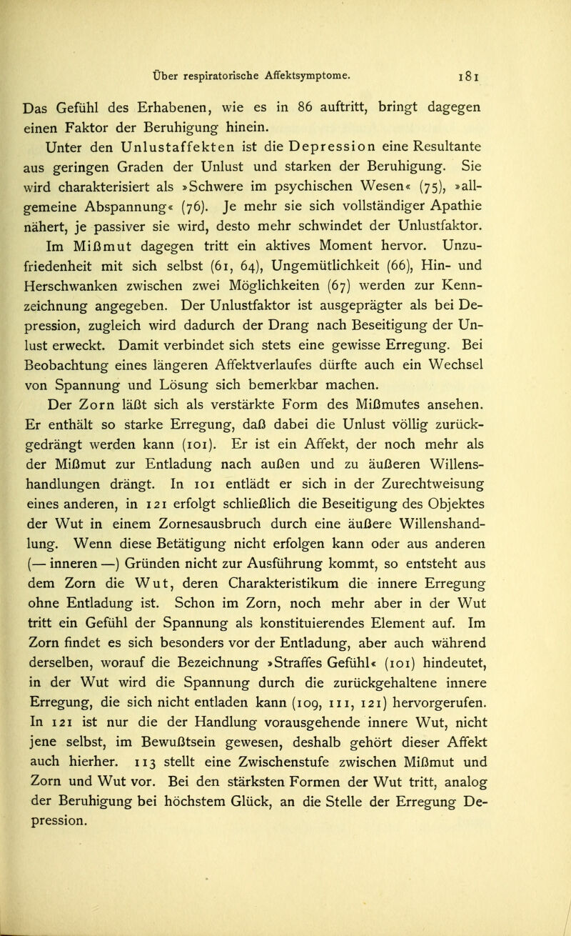 Das Gefühl des Erhabenen, wie es in 86 auftritt, bringt dagegen einen Faktor der Beruhigung hinein. Unter den Unlustaffekten ist die Depression eine Resultante aus geringen Graden der Unlust und starken der Beruhigung. Sie wird charakterisiert als »Schwere im psychischen Wesen« (75), »all- gemeine Abspannung« (76). Je mehr sie sich vollständiger Apathie nähert, je passiver sie wird, desto mehr schwindet der Unlustfaktor. Im Mißmut dagegen tritt ein aktives Moment hervor. Unzu- friedenheit mit sich selbst (61, 64), Ungemütlichkeit (66), Hin- und Herschwanken zwischen zwei Möglichkeiten (67) werden zur Kenn- zeichnung angegeben. Der Unlustfaktor ist ausgeprägter als bei De- pression, zugleich wird dadurch der Drang nach Beseitigung der Un- lust erweckt. Damit verbindet sich stets eine gewisse Erregung. Bei Beobachtung eines längeren Affektverlaufes dürfte auch ein Wechsel von Spannung und Lösung sich bemerkbar machen. Der Zorn läßt sich als verstärkte Form des Mißmutes ansehen. Er enthält so starke Erregung, daß dabei die Unlust völlig zurück- gedrängt werden kann (loi). Er ist ein Affekt, der noch mehr als der Mißmut zur Entladung nach außen und zu äußeren Willens- handlungen drängt. In loi entlädt er sich in der Zurechtweisung eines anderen, in 121 erfolgt schließlich die Beseitigung des Objektes der Wut in einem Zornesausbruch durch eine äußere Willenshand- lung. Wenn diese Betätigung nicht erfolgen kann oder aus anderen (— inneren —) Gründen nicht zur Ausführung kommt, so entsteht aus dem Zorn die Wut, deren Charakteristikum die innere Erregung ohne Entladung ist. Schon im Zorn, noch mehr aber in der Wut tritt ein Gefühl der Spannung als konstituierendes Element auf. Im Zorn findet es sich besonders vor der Entladung, aber auch während derselben, worauf die Bezeichnung »Straffes Gefühl« (loi) hindeutet, in der Wut wird die Spannung durch die zurückgehaltene innere Erregung, die sich nicht entladen kann (109, iii, 121) hervorgerufen. In 121 ist nur die der Handlung vorausgehende innere Wut, nicht jene selbst, im Bewußtsein gewesen, deshalb gehört dieser Affekt auch hierher. 113 stellt eine Zwischenstufe zwischen Mißmut und Zorn und Wut vor. Bei den stärksten Formen der Wut tritt, analog der Beruhigung bei höchstem Glück, an die Stelle der Erregung De- pression.