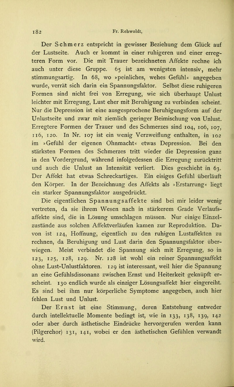 Der Schmerz entspricht in gewisser Beziehung dem Glück auf der Lustseite. Auch er kommt in einer ruhigeren und einer erreg- teren Form vor. Die mit Trauer bezeichneten Affekte rechne ich auch unter diese Gruppe. 65 ist am wenigsten intensiv, mehr stimmungsartig. In 68, wo »peinliches, wehes Gefühl« angegeben wurde, verrät sich darin ein Spannungsfaktor. Selbst diese ruhigeren Formen sind nicht frei von Erregung, wie sich überhaupt Unlust leichter mit Erregung, Lust eher mit Beruhigung zu verbinden scheint. Nur die Depression ist eine ausgesprochene Beruhigungsform auf der Unlustseite und zwar mit ziemlich geringer Beimischung von Unlust. Erregtere Formen der Trauer und des Schmerzes sind 104, 106, 107, 116, 120. In Nr. 107 ist ein wenig Verzweiflung enthalten, in 102 im »Gefühl der eigenen Ohnmacht« etwas Depression. Bei den stärksten Formen des Schmerzes tritt wieder die Depression ganz in den Vordergrund, während infolgedessen die Erregung zurücktritt und auch die Unlust an Intensität verliert. Dies geschieht in 63. Der Affekt hat etwas Schreckartiges. Ein eisiges Gefühl überläuft den Körper. In der Bezeichnung des Affekts als »Erstarrung« liegt ein starker Spannungsfaktor ausgedrückt. Die eigentlichen Spannungsaffekte sind bei mir leider wenig vertreten, da sie ihrem Wesen nach in stärkerem Grade Verlaufs- affekte sind, die in Lösung umschlagen müssen. Nur einige Einzel- zustände aus solchen Affektverläufen kamen zur Reproduktion. Da- von ist 124, Hoffnung, eigentlich zu den ruhigen Lustaffekten zu rechnen, da Beruhigung und Lust darin den Spannungsfaktor über- wiegen. Meist verbindet die Spannung sich mit Erregung, so in 123, 125, 128, 129. Nr. 128 ist wohl ein reiner Spannungsaffekt ohne Lust-Unlustfaktoren. 129 ist interessant, weil hier die Spannung an eine Gefühlsdissonanz zwischen Ernst und Heiterkeit geknüpft er- scheint. 130 endlich wurde als einziger Lösungsaffekt hier eingereiht. Es sind bei ihm nur körperliche Symptome angegeben, auch hier fehlen Lust und Unlust. Der Ernst ist eine Stimmung, deren Entstehung entweder durch intellektuelle Momente bedingt ist, wie in 133, 138, 139, 142 oder aber durch ästhetische Eindrücke hervorgerufen werden kann (Pilgerchor) 131, 141, wobei er den ästhetischen Gefühlen verwandt wird.