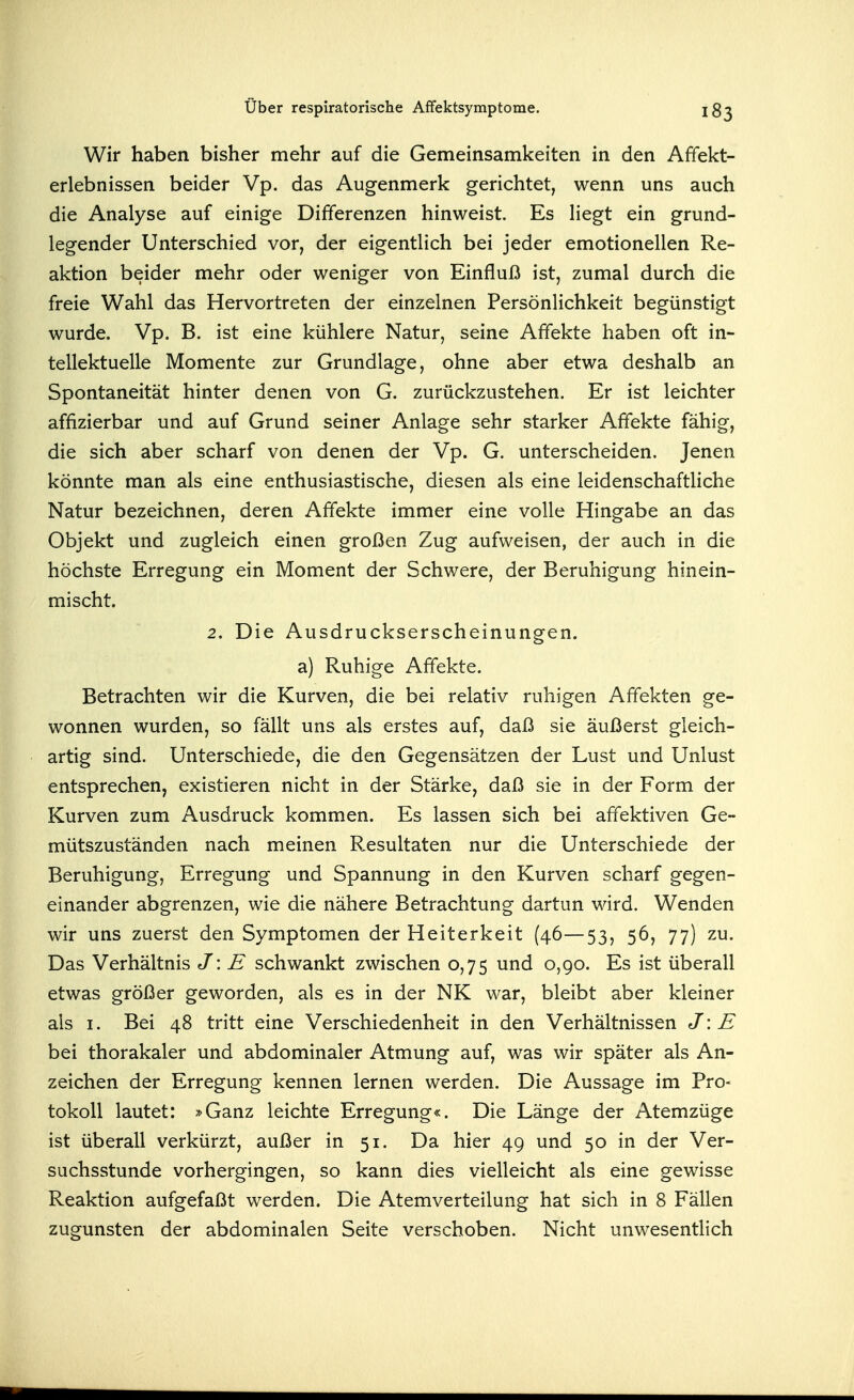 Wir haben bisher mehr auf die Gemeinsamkeiten in den Affekt- erlebnissen beider Vp. das Augenmerk gerichtet, wenn uns auch die Analyse auf einige Differenzen hinweist. Es liegt ein grund- legender Unterschied vor, der eigentlich bei jeder emotionellen Re- aktion beider mehr oder weniger von Einfluß ist, zumal durch die freie Wahl das Hervortreten der einzelnen Persönlichkeit begünstigt wurde. Vp. B. ist eine kühlere Natur, seine Affekte haben oft in- tellektuelle Momente zur Grundlage, ohne aber etwa deshalb an Spontaneität hinter denen von G. zurückzustehen. Er ist leichter affizierbar und auf Grund seiner Anlage sehr starker Affekte fähig, die sich aber scharf von denen der Vp. G. unterscheiden. Jenen könnte man als eine enthusiastische, diesen als eine leidenschaftliche Natur bezeichnen, deren Affekte immer eine volle Hingabe an das Objekt und zugleich einen großen Zug aufweisen, der auch in die höchste Erregung ein Moment der Schwere, der Beruhigung hinein- mischt. 2. Die Ausdruckserscheinungen, a) Ruhige Affekte. Betrachten wir die Kurven, die bei relativ ruhigen Affekten ge- wonnen wurden, so fällt uns als erstes auf, daß sie äußerst gleich- artig sind. Unterschiede, die den Gegensätzen der Lust und Unlust entsprechen, existieren nicht in der Stärke, daß sie in der Form der Kurven zum Ausdruck kommen. Es lassen sich bei affektiven Ge- mütszuständen nach meinen Resultaten nur die Unterschiede der Beruhigung, Erregung und Spannung in den Kurven scharf gegen- einander abgrenzen, wie die nähere Betrachtung dartun wird. Wenden wir uns zuerst den Symptomen der Heiterkeit (46—53, 56, 77) zu. Das Verhältnis J: E schwankt zwischen 0,75 und 0,90. Es ist überall etwas größer geworden, als es in der NK war, bleibt aber kleiner als I. Bei 48 tritt eine Verschiedenheit in den Verhältnissen J\E bei thorakaler und abdominaler Atmung auf, was wir später als An- zeichen der Erregung kennen lernen werden. Die Aussage im Pro- tokoll lautet: »Ganz leichte Erregung«. Die Länge der Atemzüge ist überall verkürzt, außer in 51. Da hier 49 und 50 in der Ver- suchsstunde vorhergingen, so kann dies vielleicht als eine gewisse Reaktion aufgefaßt werden. Die Atemverteilung hat sich in 8 Fällen zugunsten der abdominalen Seite verschoben. Nicht unwesentlich