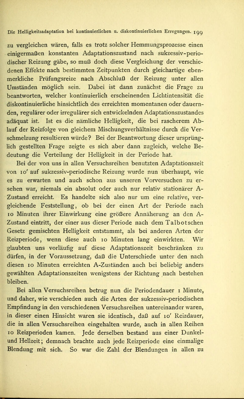 ZU vergleichen wären, falls es trotz solcher Hemmungsprozesse einen einigermaßen konstanten Adaptationszustand nach sukzessiv-perio- discher Reizung gäbe, so muß doch diese Vergleichung der verschie- denen Effekte nach bestimmten Zeitpunkten durch gleichartige eben- merkliche Prüfungsreize nach Abschluß der Reizung unter allen Umständen möglich sein. Dabei ist dann zunächst die Frage zu beantworten, welcher kontinuierlich erscheinenden Lichtintensität die diskontinuierliche hinsichtlich des erreichten momentanen oder dauern- den, regulärer oder irregulärer sich entwickelnden Adaptationszustandes adäquat ist. Ist es die nämliche Helligkeit, die bei rascherem Ab- lauf der Reizfolge von gleichem Mischungsverhältnisse durch die Ver- schmelzung resultieren würde? Bei der Beantwortung dieser ursprüng- lich gestellten Frage zeigte es sich aber dann zugleich, welche Be- deutung die Verteilung der Helligkeit in der Periode hat. Bei der von uns in allen Versuchsreihen benutzten Adaptationszeit von lo' auf sukzessiv-periodische Reizung wurde nun überhaupt, wie es zu erwarten und auch schon aus unseren Vorversuchen zu er- sehen war, niemals ein absolut oder auch nur relativ stationärer A- Zustand erreicht. Es handelte sich also nur um eine relative, ver- gleichende Feststellung, ob bei der einen Art der Periode nach lo Minuten ihrer Einwirkung eine größere Annäherung an den A- Zustand eintritt, der einer aus dieser Periode nach dem Talbot sehen Gesetz gemischten Helligkeit entstammt, als bei anderen Arten der Reizperiode, wenn diese auch lo Minuten lang einwirkten. Wir glaubten uns vorläufig auf diese Adaptationszeit beschränken zu dürfen, in der Voraussetzung, daß die Unterschiede unter den nach diesen lo Minuten erreichten A-Zuständen auch bei beliebig anders gewählten Adaptationszeiten wenigstens der Richtung nach bestehen bleiben. Bei allen Versuchsreihen betrug nun die Periodendauer i Minute, und daher, wie verschieden auch die Arten der sukzessiv-periodischen Empfindung in den verschiedenen Versuchsreihen untereinander waren, in dieser einen Hinsicht waren sie identisch, daß auf lo' Reizdauer, die in allen Versuchsreihen eingehalten wurde, auch in allen Reihen lo Reizperioden kamen. Jede derselben bestand aus einer Dunkel- und Hellzeit; demnach brachte auch jede Reizperiode eine einmalige Blendung mit sich. So war die Zahl der Blendungen in allen zu