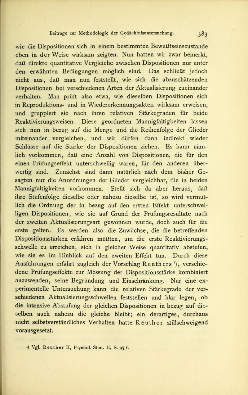 wie die Dispositionen sich in einem bestimmten Bewußtseinszustande eben in der Weise wirksam zeigten. Nun hatten wir zwar bemerkt, daß direkte quantitative Vergleiche zwischen Dispositionen nur unter den erwähnten Bedingungen möghch sind. Das schließt jedoch nicht aus, daß man nun feststellt, wie sich die abzuschätzenden Dispositionen bei verschiedenen Arten der Aktuahsierung zueinander verhalten. Man prüft also etwa, wie dieselben Dispositionen sich in Reproduktions- und in Wiedererkennungsakten wirksam erweisen, und gruppiert sie nach ihren relativen Stärkegraden für beide Reaktivierungsweisen. Diese geordneten Mannigfaltigkeiten lassen sich nun in bezug auf die Menge und die Reihenfolge der GHeder miteinander vergleichen, und wir dürfen dann indirekt wieder Schlüsse auf die Stärke der Dispositionen ziehen. Es kann näm- lich vorkommen, daß eine Anzahl von Dispositionen, die für den einen Prüfungseffekt unterschwellig waren, für den anderen über- wertig sind. Zunächst sind dann natürlich nach dem bisher Ge- sagten nur die Anordnungen der Glieder vergleichbar, die in beiden Mannigfaltigkeiten vorkommen. Stellt sich da aber heraus, daß ihre Stufenfolge dieselbe oder nahezu dieselbe ist, so wird vermut- lich die Ordnung der in bezug auf den ersten Effekt unterschwel- ligen Dispositionen, wie sie auf Grund der Prüfungsresultate nach der zweiten Aktualisierungsart gewonnen wurde, doch auch für die erste gelten. Es werden also die Zuwüchse, die die betreffenden Dispositionsstärken erfahren müßten, um die erste Reaktivierungs- schwelle zu erreichen, sich in gleicher Weise quantitativ abstufen, wie sie es im Hinblick auf den zweiten Effekt tun. Durch diese Ausführungen erfährt zugleich der Vorschlag Reuth ers ^), verschie- dene Prüfungseffekte zur Messung der Dispositionsstärke kombiniert anzuwenden, seine Begründung und Einschränkung. Nur eine ex- perimentelle Untersuchung kann die relativen Stärkegrade der ver- schiedenen Aktuaiisierungsschwellen feststellen und klar legen, ob die intensive Abstufung der gleichen Dispositionen in bezug auf die- selben auch nahezu die gleiche bleibt; ein derartiges, durchaus nicht selbstverständliches Verhalten hatte Reuth er stillschweigend vorausgesetzt.